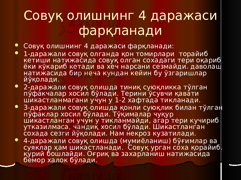 Совуқ олишнинг 4 даражаси фарқланади  Совуқ олишнинг 4 даражаси фарқланади:  1-даражали совуқ олганда қон томирлари торайиб кетиши натижасида совуқ олган сохадаги тери оқариб ёки кўкариб кетади ва хеч нарсани сезмайди. даволаш натижасида бир неча кундан кейин бу ўзгаришлар йўқолади.  2-даражали совуқ олишда тиниқ суюқликка тўлган пўфакчалар хосил бўлади. Терини ўсувчи қавати шикастланмагани учун у 1-2 хафтада тикланади.  3-даражали совуқ олишда қонли суюқлик билан тўлган пўфаклар хосил бўлади. Тўқималар чуқур шикастланган учун у тикланмайди, агар тери кучириб утказилмаса, чандиқ хосил бўлади. Шикастланган сохада сезги йўқолади. Нам некроз кузатилади.  4-даражали совуқ олишда (мумиёланиш) бўғимлар ва суяклар ҳам шикастланади. Совуқ урган соха қорайиб, қурий бошлайди. Оғриқ ва захарланиш натижасида бемор халок бўлади. 