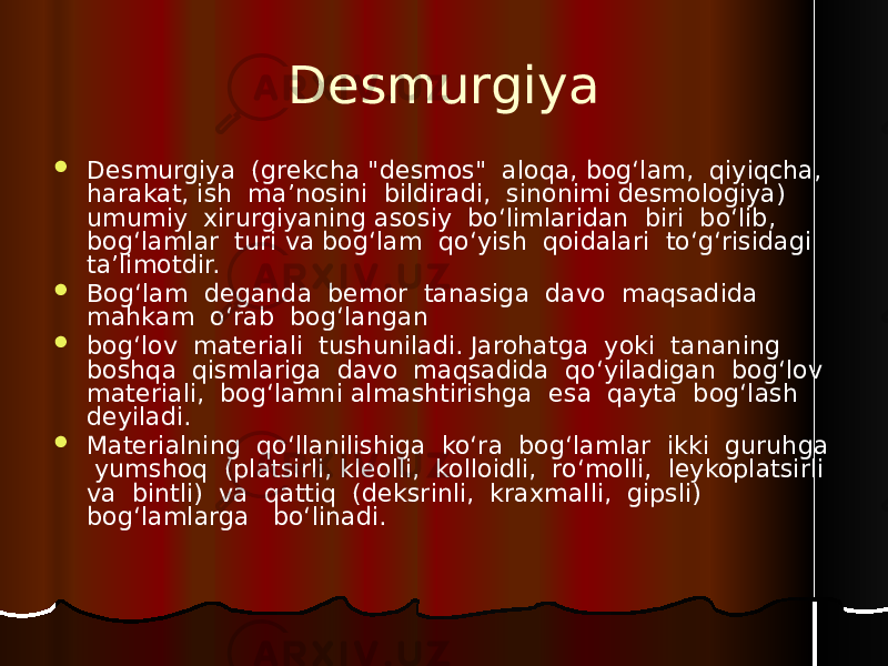 Desmurgiya  Desmurgiya (grekcha &#34;desmos&#34; aloqa, bog‘lam, qiyiqcha, harakat, ish ma’nosini bildiradi, sinonimi desmologiya) umumiy xirurgiyaning asosiy bo‘limlaridan biri bo‘lib, bog‘lamlar turi va bog‘lam qo‘yish qoidalari to‘g‘risidagi ta’limotdir.  Bog‘lam deganda bemor tanasiga davo maqsadida mahkam o‘rab bog‘langan  bog‘lov materiali tushuniladi. Jarohatga yoki tananing boshqa qismlariga davo maqsadida qo‘yiladigan bog‘lov materiali, bog‘lamni almashtirishga esa qayta bog‘lash deyiladi.  Materialning qo‘llanilishiga ko‘ra bog‘lamlar ikki guruhga yumshoq (platsirli, kleolli, kolloidli, ro‘molli, leykoplatsirli va bintli) va qattiq (deksrinli, kraxmalli, gipsli) bog‘lamlarga bo‘linadi. 