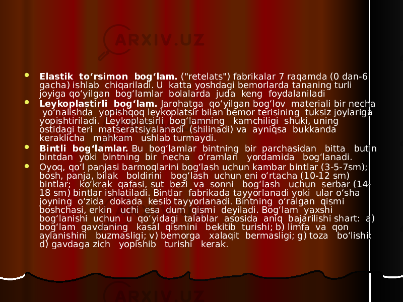  Elastik to‘rsimon bog‘lam. (&#34;retelats&#34;) fabrikalar 7 raqamda (0 dan-6 gacha) ishlab chiqariladi. U katta yoshdagi bemorlarda tananing turli joyiga qo‘yilgan bog‘lamlar bolalarda juda keng foydalaniladi  Leykoplastirli bog‘lam. Jarohatga qo‘yilgan bog‘lov materiali bir necha yo‘nalishda yopishqoq leykoplatsir bilan bemor terisining tuksiz joylariga yopishtiriladi. Leykoplatsirli bog‘lamning kamchiligi shuki, uning ostidagi teri matseratsiyalanadi (shilinadi) va ayniqsa bukkanda keraklicha mahkam ushlab turmaydi.  Bintli bog‘lamlar. Bu bog‘lamlar bintning bir parchasidan bitta butin bintdan yoki bintning bir necha o‘ramlari yordamida bog‘lanadi.  Oyoq, qo‘l panjasi barmoqlarini bog‘lash uchun kambar bintlar (3-5-7sm); bosh, panja, bilak boldirini bog‘lash uchun eni o‘rtacha (10-12 sm) bintlar; ko‘krak qafasi, sut bezi va sonni bog‘lash uchun serbar (14- 18 sm) bintlar ishlatiladi. Bintlar fabrikada tayyorlanadi yoki ular o‘sha joyning o‘zida dokada kesib tayyorlanadi. Bintning o‘ralgan qismi boshchasi, erkin uchi esa dum qismi deyiladi. Bog‘lam yaxshi bog‘lanishi uchun u qo‘yidagi talablar asosida aniq bajarilishi shart: a) bog‘lam gavdaning kasal qismini bekitib turishi; b) limfa va qon aylanishini buzmasligi; v) bemorga xalaqit bermasligi; g) toza bo‘lishi; d) gavdaga zich yopishib turishi kerak. 