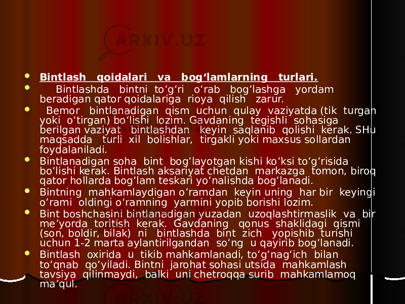  Bintlash qoidalari va bog‘lamlarning turlari.  Bintlashda bintni to‘g‘ri o‘rab bog‘lashga yordam beradigan qator qoidalariga rioya qilish zarur.  Bemor bintlanadigan qism uchun qulay vaziyatda (tik turgan yoki o‘tirgan) bo‘lishi lozim. Gavdaning tegishli sohasiga berilgan vaziyat bintlashdan keyin saqlanib qolishi kerak. SHu maqsadda turli xil bolishlar, tirgakli yoki maxsus sollardan foydalaniladi.  Bintlanadigan soha bint bog‘layotgan kishi ko‘ksi to‘g‘risida bo‘lishi kerak. Bintlash aksariyat chetdan markazga tomon, biroq qator hollarda bog‘lam teskari yo‘nalishda bog‘lanadi.  Bintning mahkamlaydigan o‘ramdan keyin uning har bir keyingi o‘rami oldingi o‘ramning yarmini yopib borishi lozim.  Bint boshchasini bintlanadigan yuzadan uzoqlashtirmaslik va bir me’yorda toritish kerak. Gavdaning qonus shaklidagi qismi (son, boldir, bilak) ni bintlashda bint zich yopishib turishi uchun 1-2 marta aylantirilgandan so‘ng u qayirib bog‘lanadi.  Bintlash oxirida u tikib mahkamlanadi, to‘g‘nag‘ich bilan to‘qnab qo‘yiladi. Bintni jarohat sohasi utsida mahkamlash tavsiya qilinmaydi, balki uni chetroqqa surib mahkamlamoq ma’qul. 