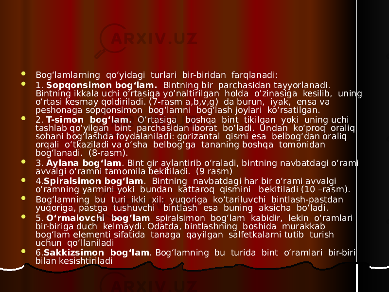  Bog‘lamlarning qo‘yidagi turlari bir-biridan farqlanadi:  1. Sopqonsimon bog‘lam. Bintning bir parchasidan tayyorlanadi. Bintning ikkala uchi o‘rtasiga yo’naltirilgan holda o‘zinasiga kesilib, uning o‘rtasi kesmay qoldiriladi. (7-rasm a,b,v,g) da burun, iyak, ensa va peshonaga sopqonsimon bog‘lamni bog‘lash joylari ko‘rsatilgan.  2. T-simon bog‘lam. O‘rtasiga boshqa bint tikilgan yoki uning uchi tashlab qo‘yilgan bint parchasidan iborat bo‘ladi. Undan ko‘proq oraliq sohani bog‘lashda foydalaniladi: gorizantal qismi esa belbog‘dan oraliq orqali o‘tkaziladi va o‘sha belbog‘ga tananing boshqa tomonidan bog‘lanadi. (8-rasm).  3. Aylana bog‘lam . Bint gir aylantirib o‘raladi, bintning navbatdagi o‘rami avvalgi o‘ramni tamomila bekitiladi. (9 rasm)  4. Spiralsimon bog‘lam . Bintning navbatdagi har bir o‘rami avvalgi o‘ramning yarmini yoki bundan kattaroq qismini bekitiladi (10 –rasm).  Bog‘lamning bu turi ikki xil: yuqoriga ko‘tariluvchi bintlash-pastdan yuqoriga, pastga tushuvchi bintlash esa buning aksicha bo‘ladi.  5. O‘rmalovchi bog‘lam spiralsimon bog‘lam kabidir, lekin o‘ramlari bir-biriga duch kelmaydi. Odatda, bintlashning boshida murakkab bog‘lam elementi sifatida tanaga qayilgan salfetkalarni tutib turish uchun qo‘llaniladi  6. Sakkizsimon bog‘lam . Bog‘lamning bu turida bint o‘ramlari bir-biri bilan kesishtiriladi 