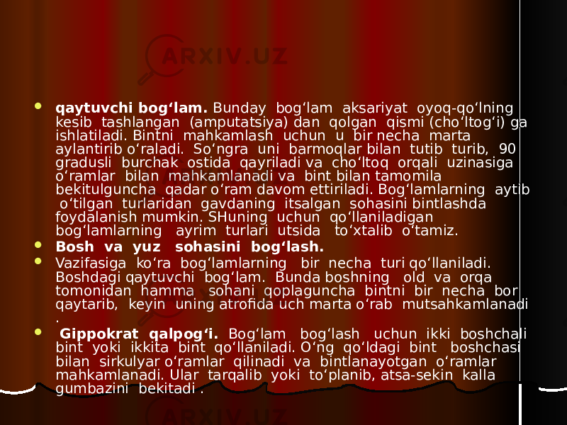  qaytuvchi bog‘lam. Bunday bog‘lam aksariyat oyoq-qo‘lning kesib tashlangan (amputatsiya) dan qolgan qismi (cho‘ltog‘i) ga ishlatiladi. Bintni mahkamlash uchun u bir necha marta aylantirib o‘raladi. So‘ngra uni barmoqlar bilan tutib turib, 90 gradusli burchak ostida qayriladi va cho‘ltoq orqali uzinasiga o‘ramlar bilan mahkamlanadi va bint bilan tamomila bekitulguncha qadar o‘ram davom ettiriladi. Bog‘lamlarning aytib o‘tilgan turlaridan gavdaning itsalgan sohasini bintlashda foydalanish mumkin. SHuning uchun qo‘llaniladigan bog‘lamlarning ayrim turlari utsida to‘xtalib o‘tamiz.  Bosh va yuz sohasini bog‘lash.  Vazifasiga ko‘ra bog‘lamlarning bir necha turi qo‘llaniladi. Boshdagi qaytuvchi bog‘lam. Bunda boshning old va orqa tomonidan hamma sohani qoplaguncha bintni bir necha bor qaytarib, keyin uning atrofida uch marta o‘rab mutsahkamlanadi .  Gippokrat qalpog‘i. Bog‘lam bog‘lash uchun ikki boshchali bint yoki ikkita bint qo‘llaniladi. O‘ng qo‘ldagi bint boshchasi bilan sirkulyar o‘ramlar qilinadi va bintlanayotgan o‘ramlar mahkamlanadi. Ular tarqalib yoki to‘planib, atsa-sekin kalla gumbazini bekitadi . 