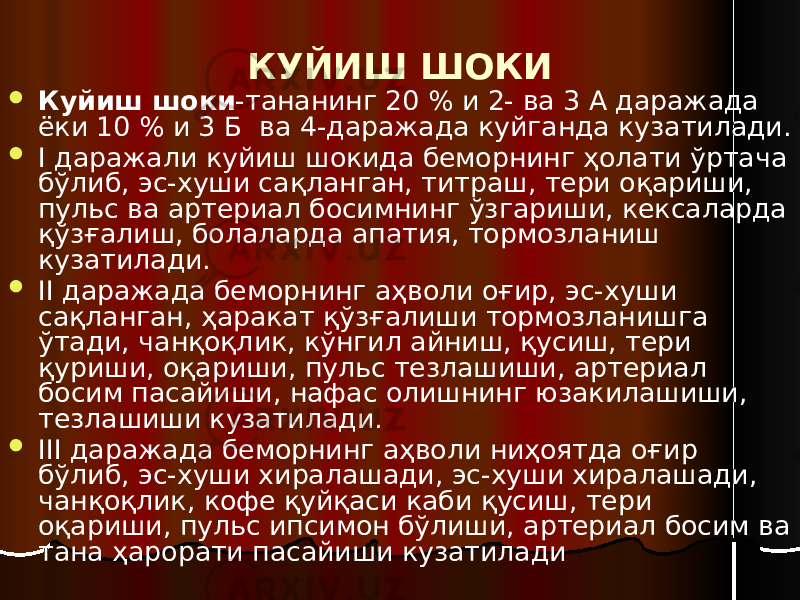 КУЙИШ ШОКИ  Куйиш шоки -тананинг 20 % и 2- ва 3 А даражада ёки 10 % и 3 Б ва 4-даражада куйганда кузатилади.  I даражали куйиш шокида беморнинг ҳолати ўртача бўлиб, эс-хуши сақланган, титраш, тери оқариши, пульс ва артериал босимнинг ўзгариши, кексаларда қўзғалиш, болаларда апатия, тормозланиш кузатилади.  II даражада беморнинг аҳволи оғир, эс-хуши сақланган, ҳаракат қўзғалиши тормозланишга ўтади, чанқоқлик, кўнгил айниш, қусиш, тери қуриши, оқариши, пульс тезлашиши, артериал босим пасайиши, нафас олишнинг юзакилашиши, тезлашиши кузатилади.  III даражада беморнинг аҳволи ниҳоятда оғир бўлиб, эс-хуши хиралашади, эс-хуши хиралашади, чанқоқлик, кофе қуйқаси каби қусиш, тери оқариши, пульс ипсимон бўлиши, артериал босим ва тана ҳарорати пасайиши кузатилади 