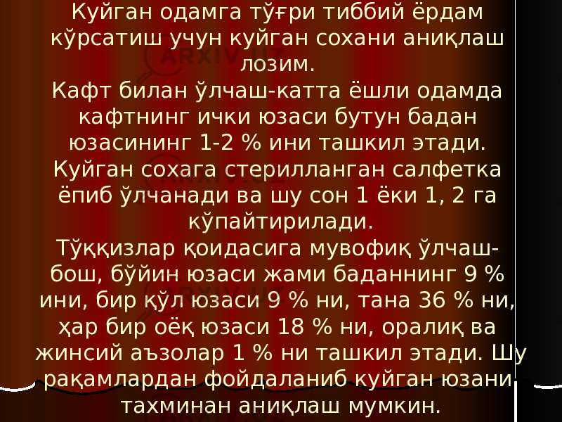 Куйган сохани аниқлаш. Куйган одамга тўғри тиббий ёрдам кўрсатиш учун куйган сохани аниқлаш лозим. Кафт билан ўлчаш-катта ёшли одамда кафтнинг ички юзаси бутун бадан юзасининг 1-2 % ини ташкил этади. Куйган сохага стерилланган салфетка ёпиб ўлчанади ва шу сон 1 ёки 1, 2 га кўпайтирилади. Тўққизлар қоидасига мувофиқ ўлчаш- бош, бўйин юзаси жами баданнинг 9 % ини, бир қўл юзаси 9 % ни, тана 36 % ни, ҳар бир оёқ юзаси 18 % ни, оралиқ ва жинсий аъзолар 1 % ни ташкил этади. Шу рақамлардан фойдаланиб куйган юзани тахминан аниқлаш мумкин. 