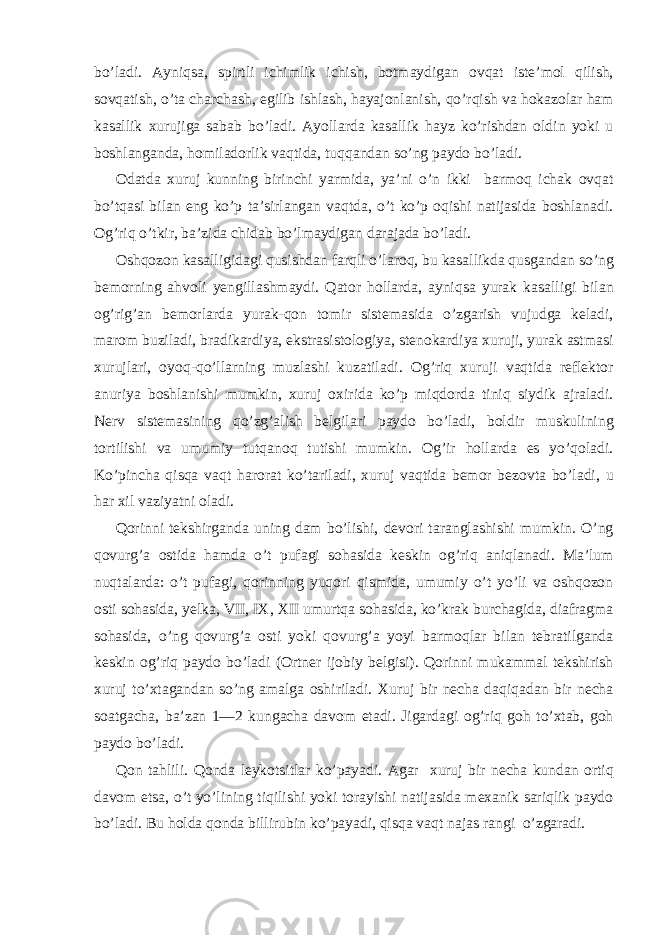 bo’ladi. Ayniqsa, spirtli ichimlik ichish, botmaydigan ovqat iste’mol qilish, sovqatish, o’ta charchash, egilib ishlash, hayajonlanish, qo’rqish va hokazolar ham kasallik xurujiga sabab bo’ladi. Ayollarda kasallik hayz ko’rishdan oldin yoki u boshlanganda, homiladorlik vaqtida, tuqqandan so’ng paydo bo’ladi. Odatda xuruj kunning birinchi yarmida, ya’ni o’n ikki barmoq ichak ovqat bo’tqasi bilan eng ko’p ta’sirlangan vaqtda, o’t ko’p oqishi natijasida boshlanadi. Og’riq o’tkir, ba’zida chidab bo’lmaydigan darajada bo’ladi. Oshqozon kasalligidagi qusishdan farqli o’laroq, bu kasallikda qusgandan so’ng bemorning ahvoli yengillashmaydi. Qator hollarda, ayniqsa yurak kasalligi bilan og’rig’an bemorlarda yurak-qon tomir sistemasida o’zgarish vujudga keladi, marom buziladi, bradikardiya, ekstrasistologiya, stenokardiya xuruji, yurak astmasi xurujlari, oyoq-qo’llarning muzlashi kuzatiladi. Og’riq xuruji vaqtida reflektor anuriya boshlanishi mumkin, xuruj oxirida ko’p miqdorda tiniq siydik ajraladi. Nerv sistemasining qo’zg’alish belgilari paydo bo’ladi, boldir muskulining tortilishi va umumiy tutqanoq tutishi mumkin. Og’ir hollarda es yo’qoladi. Ko’pincha qisqa vaqt harorat ko’tariladi, xuruj vaqtida bemor bezovta bo’ladi, u har xil vaziyatni oladi. Qorinni tekshirganda uning dam bo’lishi, devori taranglashishi mumkin. O’ng qovurg’a ostida hamda o’t pufagi sohasida keskin og’riq aniqlanadi. Ma’lum nuqtalarda: o’t pufagi, qorinning yuqori qismida, umumiy o’t yo’li va oshqozon osti sohasida, yelka, VII, IX, XII umurtqa sohasida, ko’krak burchagida, diafragma sohasida, o’ng qovurg’a osti yoki qovurg’a yoyi barmoqlar bilan tebratilganda keskin og’riq paydo bo’ladi (Ortner ijobiy belgisi). Qorinni mukammal tekshirish xuruj to’xtagandan so’ng amalga oshiriladi. Xuruj bir necha daqiqadan bir necha soatgacha, ba’zan 1—2 kungacha davom etadi. Jigardagi og’riq goh to’xtab, goh paydo bo’ladi. Qon tahlili. Qonda leykotsitlar ko’payadi. Agar xuruj bir necha kundan ortiq davom etsa, o’t yo’lining tiqilishi yoki torayishi natijasida mexanik sariqlik paydo bo’ladi. Bu holda qonda billirubin ko’payadi, qisqa vaqt najas rangi o’zgaradi. 