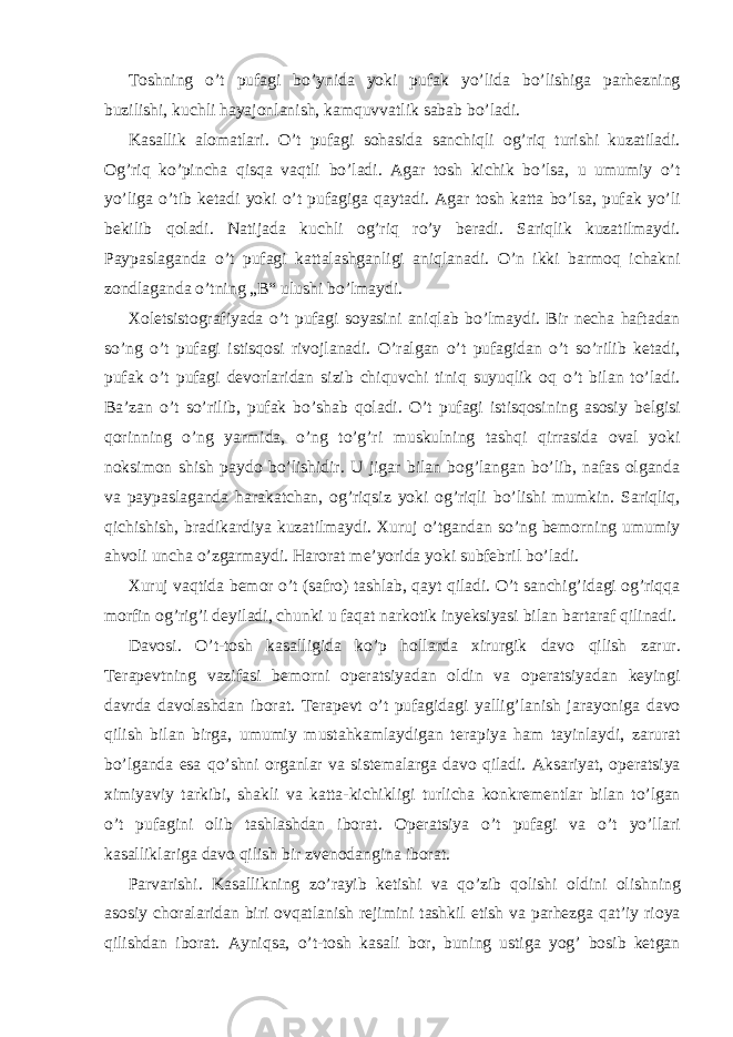 Toshning o’t pufagi bo’ynida yoki pufak yo’lida bo’lishiga parhezning buzilishi, kuchli hayajonlanish, kamquvvatlik sabab bo’ladi. Kasallik alomatlari. O’t pufagi sohasida sanchiqli og’riq turishi kuzatiladi. Og’riq ko’pincha qisqa vaqtli bo’ladi. Agar tosh kichik bo’lsa, u umumiy o’t yo’liga o’tib ketadi yoki o’t pufagiga qaytadi. Agar tosh katta bo’lsa, pufak yo’li bekilib qoladi. Natijada kuchli og’riq ro’y beradi. Sariqlik kuzatilmaydi. Paypaslaganda o’t pufagi kattalashganligi aniqlanadi. O’n ikki barmoq ichakni zondlaganda o’tning „B“ ulushi bo’lmaydi. Xoletsistografiyada o’t pufagi soyasini aniqlab bo’lmaydi. Bir necha haftadan so’ng o’t pufagi istisqosi rivojlanadi. O’ralgan o’t pufagidan o’t so’rilib ketadi, pufak o’t pufagi devorlaridan sizib chiquvchi tiniq suyuqlik oq o’t bilan to’ladi. Ba’zan o’t so’rilib, pufak bo’shab qoladi. O’t pufagi istisqosining asosiy belgisi qorinning o’ng yarmida, o’ng to’g’ri muskulning tashqi qirrasida oval yoki noksimon shish paydo bo’lishidir. U jigar bilan bog’langan bo’lib, nafas olganda va paypaslaganda harakatchan, og’riqsiz yoki og’riqli bo’lishi mumkin. Sariqliq, qichishish, bradikardiya kuzatilmaydi. Xuruj o’tgandan so’ng bemorning umumiy ahvoli uncha o’zgarmaydi. Harorat me’yorida yoki subfebril bo’ladi. Xuruj vaqtida bemor o’t (safro) tashlab, qayt qiladi. O’t sanchig’idagi og’riqqa morfin og’rig’i deyiladi, chunki u faqat narkotik inyeksiyasi bilan bartaraf qilinadi. Davosi. O’t-tosh kasalligida ko’p hollarda xirurgik davo qilish zarur. Terapevtning vazifasi bemorni operatsiyadan oldin va operatsiyadan keyingi davrda davolashdan iborat. Terapevt o’t pufagidagi yallig’lanish jarayoniga davo qilish bilan birga, umumiy mustahkamlaydigan terapiya ham tayinlaydi, zarurat bo’lganda esa qo’shni organlar va sistemalarga davo qiladi. Aksariyat, operatsiya ximiyaviy tarkibi, shakli va katta-kichikligi turlicha konkrementlar bilan to’lgan o’t pufagini olib tashlashdan iborat. Operatsiya o’t pufagi va o’t yo’llari kasalliklariga davo qilish bir zvenodangina iborat. Parvarishi. Kasallikning zo’rayib ketishi va qo’zib qolishi oldini olishning asosiy choralaridan biri ovqatlanish rejimini tashkil etish va parhezga qat’iy rioya qilishdan iborat. Ayniqsa, o’t-tosh kasali bor, buning ustiga yog’ bosib ketgan 