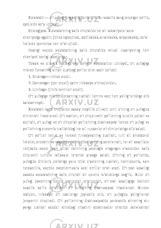 Xoletsistit — o’t pufagining yallig’lanishidir. Bu kasallik keng tarqalgan bo’lib, ayollarda ko’p uchraydi. Etiologiyasi. Xoletsistitning kelib chiqishida har xil bakteriyalar katta ahamiyatga egadir: (ichak tayoqchasi, stafilokokk, enterokokk, streptokokk), ba’zi hollarda lyamblioz ham ta’sir qiladi. Hozirgi vaqtda xoletsistitning kelib chiqishida virusli nazariyaning ham ahamiyati borligi isbotlangan. Toksik va allergik tabiatga ega bo’lgan xoletsistitlar uchraydi, o’t pufagiga mikrob florasining kirishi quyidagi yo’llar bilan sodir bo’ladi: 1. Enterogen—ichak orqali. 2. Gematogen (qon orqali) ayrim infeksiya o’choqlaridan, 3. Limfogen (limfa tomirlari orqali). O’t pufagiga mikrob florasining tushishi hamma vaqt ham yallig’lanishga olib kelavermaydi. Xoletsistit kelib chiqishida asosiy moyillik qiluvchi omil o’tning o’t pufagida dimlanishi hisoblanadi. O’t toshlari, o’t chiqaruvchi yo’llarning buralib qolishi va siqilishi, o’t pufagi va o’t chiqarish yo’llarining diskineziyasi hamda o’t pufagi va yo’llarining anatomik tuzilishidagi har xil nuqsonlar o’t dimlanishiga olib keladi. O’t yo’llari tonusi va harakat funksiyasining buzilishi, turli xil emotsional holatlar, endokrin va vegetativ tizimlar faoliyatining zararlanishi, har xil kasalliklar natijasida ovqat hazm qilish tizimining patologik o’zgargan a’zolaridan kelib chiquvchi turlicha reflekslar ta’sirida yuzaga keladi. O’tning o’t yo’llarida, pufagida dimlanib qolishiga yana ichki a’zolarning tushishi, homiladorlik, kam harakatlilik, vaqtida ovqatlanmaslik kabi omillar ta’sir etadi. O’t-tosh kasalligi asosida xoletsistitning kelib chiqishi bir qancha ta’sirotlarga bog’liq. Bular o’t pufagi devorining doimo toshlardan ta’sirlanishi, o’t-tosh kasalligiga ikkinchi kasallik bo’lib qo’shilgan o’t pufagining diskineziyasi hisoblanadi. Bundan tashqari, infeksiya o’t toshlariga joylashib olib, o’t pufagida yallig’lanish jarayonini chaqiradi. O’t yo’llarining diskineziyasida pankreatik shiraning shu yerga tushishi sababli shiradagi tripsinni sitokinazalar ta’sirida aktivlashishi 