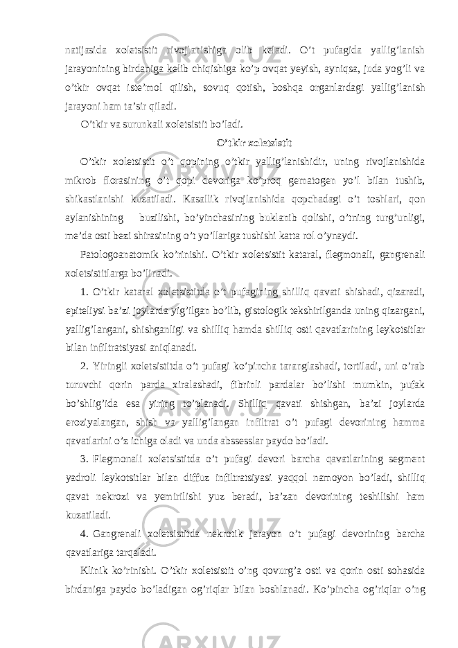 natijasida xoletsistit rivojlanishiga olib keladi. O’t pufagida yallig’lanish jarayonining birdaniga kelib chiqishiga ko’p ovqat yeyish, ayniqsa, juda yog’li va o’tkir ovqat iste’mol qilish, sovuq qotish, boshqa organlardagi yallig’lanish jarayoni ham ta’sir qiladi. O’tkir va surunkali xoletsistit bo’ladi. O’tkir xoletsistit O’tkir xoletsistit o’t qopining o’tkir yallig’lanishidir, uning rivojlanishida mikrob florasining o’t qopi devoriga ko’proq gematogen yo’l bilan tushib, shikastlanishi kuzatiladi. Kasallik rivojlanishida qopchadagi o’t toshlari, qon aylanishining buzilishi, bo’yinchasining buklanib qolishi, o’tning turg’unligi, me’da osti bezi shirasining o’t yo’llariga tushishi katta rol o’ynaydi. Patologoanatomik ko’rinishi. O’tkir xoletsistit kataral, flegmonali, gangrenali xoletsistitlarga bo’linadi. 1. O’tkir kataral xoletsistitda o’t pufagining shilliq qavati shishadi, qizaradi, epiteliysi ba’zi joylarda yig’ilgan bo’lib, gistologik tekshirilganda uning qizargani, yallig’langani, shishganligi va shilliq hamda shilliq osti qavatlarining leykotsitlar bilan infiltratsiyasi aniqlanadi. 2. Yiringli xoletsistitda o’t pufagi ko’pincha taranglashadi, tortiladi, uni o’rab turuvchi qorin parda xiralashadi, fibrinli pardalar bo’lishi mumkin, pufak bo’shlig’ida esa yiring to’planadi. Shilliq qavati shishgan, ba’zi joylarda eroziyalangan, shish va yallig’langan infiltrat o’t pufagi devorining hamma qavatlarini o’z ichiga oladi va unda abssesslar paydo bo’ladi. 3. Flegmonali xoletsistitda o’t pufagi devori barcha qavatlarining segment yadroli leykotsitlar bilan diffuz infiltratsiyasi yaqqol namoyon bo’ladi, shilliq qavat nekrozi va yemirilishi yuz beradi, ba’zan devorining teshilishi ham kuzatiladi. 4. Gangrenali xoletsistitda nekrotik jarayon o’t pufagi devorining barcha qavatlariga tarqaladi. Klinik ko’rinishi. O’tkir xoletsistit o’ng qovurg’a osti va qorin osti sohasida birdaniga paydo bo’ladigan og’riqlar bilan boshlanadi. Ko’pincha og’riqlar o’ng 