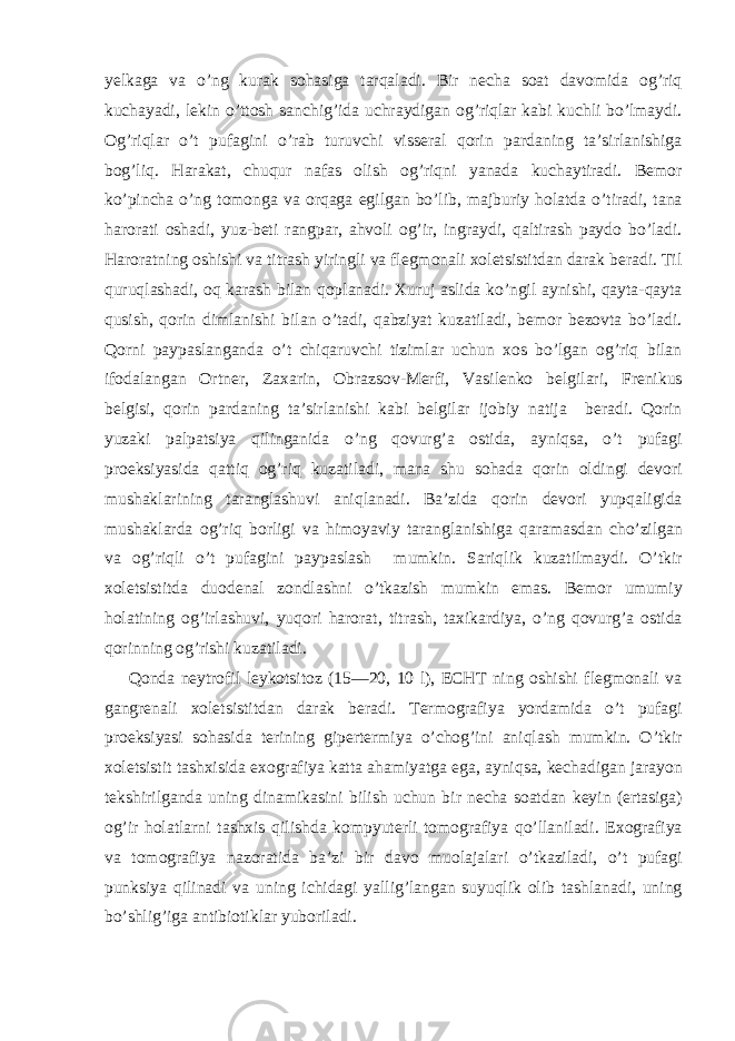 yelkaga va o’ng kurak sohasiga tarqaladi. Bir necha soat davomida og’riq kuchayadi, lekin o’ttosh sanchig’ida uchraydigan og’riqlar kabi kuchli bo’lmaydi. Og’riqlar o’t pufagini o’rab turuvchi visseral qorin pardaning ta’sirlanishiga bog’liq. Harakat, chuqur nafas olish og’riqni yanada kuchaytiradi. Bemor ko’pincha o’ng tomonga va orqaga egilgan bo’lib, majburiy holatda o’tiradi, tana harorati oshadi, yuz-beti rangpar, ahvoli og’ir, ingraydi, qaltirash paydo bo’ladi. Haroratning oshishi va titrash yiringli va flegmonali xoletsistitdan darak beradi. Til quruqlashadi, oq karash bilan qoplanadi. Xuruj aslida ko’ngil aynishi, qayta-qayta qusish, qorin dimlanishi bilan o’tadi, qabziyat kuzatiladi, bemor bezovta bo’ladi. Qorni paypaslanganda o’t chiqaruvchi tizimlar uchun xos bo’lgan og’riq bilan ifodalangan Ortner, Zaxarin, Obrazsov-Merfi, Vasilenko belgilari, Frenikus belgisi, qorin pardaning ta’sirlanishi kabi belgilar ijobiy natija beradi. Qorin yuzaki palpatsiya qilinganida o’ng qovurg’a ostida, ayniqsa, o’t pufagi proeksiyasida qattiq og’riq kuzatiladi, mana shu sohada qorin oldingi devori mushaklarining taranglashuvi aniqlanadi. Ba’zida qorin devori yupqaligida mushaklarda og’riq borligi va himoyaviy taranglanishiga qaramasdan cho’zilgan va og’riqli o’t pufagini paypaslash mumkin. Sariqlik kuzatilmaydi. O’tkir xoletsistitda duodenal zondlashni o’tkazish mumkin emas. Bemor umumiy holatining og’irlashuvi, yuqori harorat, titrash, taxikardiya, o’ng qovurg’a ostida qorinning og’rishi kuzatiladi. Qonda neytrofil leykotsitoz (15—20, 10 l), ECHT ning oshishi flegmonali va gangrenali xoletsistitdan darak beradi. Termografiya yordamida o’t pufagi proeksiyasi sohasida terining gipertermiya o’chog’ini aniqlash mumkin. O’tkir xoletsistit tashxisida exografiya katta ahamiyatga ega, ayniqsa, kechadigan jarayon tekshirilganda uning dinamikasini bilish uchun bir necha soatdan keyin (ertasiga) og’ir holatlarni tashxis qilishda kompyuterli tomografiya qo’llaniladi. Exografiya va tomografiya nazoratida ba’zi bir davo muolajalari o’tkaziladi, o’t pufagi punksiya qilinadi va uning ichidagi yallig’langan suyuqlik olib tashlanadi, uning bo’shlig’iga antibiotiklar yuboriladi. 