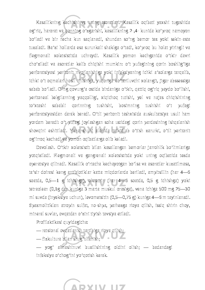 Kasallikning kechishi va uning asoratlari. Kasallik oqibati yaxshi tugashida og’riq, harorat va qonning o’zgarishi, kasallikning 2-,4- kunida ko’proq namoyon bo’ladi va bir necha kun saqlanadi, shundan so’ng bemor tez yoki sekin-asta tuzaladi. Ba’zi hollarda esa surunkali shaklga o’tadi, ko’proq bu holat yiringli va flegmonali xoletsistitda uchraydi. Kasallik yomon kechganida o’tkir davri cho’ziladi va asoratlar kelib chiqishi mumkin: o’t pufagining qorin boshlig’iga perforatsiyasi peritonit rivojlanishiga yoki infeksiyaning ichki a’zolarga tarqalib, ichki o’t oqmalari hosil qilishiga, yuqoriga ko’tariluvchi xolangit, jigar abssessiga sabab bo’ladi. O’ng qovurg’a ostida birdaniga o’tkir, qattiq og’riq paydo bo’lishi, peritoneal belgilarning yaqqolligi, xiqichoq tutishi, yel va najas chiqishining to’xtashi sababli qorinning tushishi, bosimning tushishi o’t pufagi perforatsiyasidan darak beradi. O’tli peritonit tashxisida auskultatsiya usuli ham yordam beradi: o’t pufagi joylashgan soha ustidagi qorin pardasining ishqalanish shovqini eshitiladi. Yana shuni alohida ta’kidlab o’tish zarurki, o’tli peritonit og’irroq kechadi va yomon oqibatlarga olib keladi. Davolash. O’tkir xoletsistit bilan kasallangan bemorlar jarrohlik bo’limlariga yotqiziladi. Flegmonali va gangrenali xoletsistitda yoki uning oqibatida tezda operatsiya qilinadi. Kasallik o’rtacha kechayotgan bo’lsa va asoratlar kuzatilmasa, ta’sir doirasi keng antibiotiklar katta miqdorlarda beriladi, ampitsillin (har 4—6 soatda, 0,5—1 g ichishga), oletetrin (har 4—6 soatda, 0,5 g ichishga) yoki tetraolean (0,1g dan kuniga 3 marta muskul orasiga), vena ichiga 500 mg 25—30 ml suvda (inyeksiya uchun), levometsitin (0,5—0,75 g) kuniga 4—6 m tayinlanadi. Spazmolitiklar: atropin sulfat, no-shpa, parhezga rioya qilish, issiq shirin choy, mineral suvlar, ovqatdan o’zini tiyish tavsiya etiladi. Profilaktikasi quyidagicha: — ratsional ovqatlanish tartibiga rioya qilish; — fizkultura bilan shug’ullanish; — yog’ almashinuvi buzilishining oldini olish; — badandagi infeksiya o’chog’ini yo’qotish kerak. 