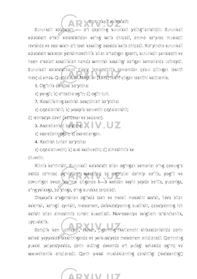 Surunkali xoletsistit Surunkali xoletsistit — o’t qopining surunkali yallig’lanishidir. Surunkali xoletsistit o’tkir xoletsistitdan so’ng kelib chiqadi, ammo ko’proq mustaqil ravishda va asta-sekin o’t-tosh kasalligi asosida kelib chiqadi. Ko’pincha surunkali xoletsistit sekretor yetishmovchilik bilan o’tadigan gastrit, surunkali pankreatit va hazm a’zolari kasalliklari hamda semirish kasalligi bo’lgan bemorlarda uchraydi. Surunkali xoletsistitlarni tibbiy jamoatchilik tomonidan qabul qilingan tasnifi mavjud emas. Quyida A.M.Nogaller (1979) taklif qilgan tasnifni keltiramiz. 1. Og’irlik darajasi bo’yicha: a) yengil; b) o’rtacha og’ir; d) og’ir turi. 2. Kasallikning kechish bosqichlari bo’yicha: a) qaytalanishli; b) pasayib boruvchi qaytalanishli; d) remissiya davri (barqaror va beqaror). 3. Asoratlanishi bo’yicha: a) asoratlanmagan; b) asoratlangan. 4. Kechish turlari bo’yicha: a) qaytalanuvchi; b) sust kechuvchi; d) almashinib ke- chuvchi. Klinik ko’rinishi. Surunkali xoletsistit bilan og’rigan bemorlar o’ng qovurg’a ostida to’mtoq og’riqlarni sezadilar, bu og’riqlar doimiy bo’lib, yog’li va qovurilgan ovqat iste’mol qilganda 1—3 soatdan keyin paydo bo’lib, yuqoriga, o’ng yelkaga, bo’yinga, o’ng kurakka tarqaladi. Dispeptik o’zgarishlar: og’izda taxir va metall mazasini sezish, havo bilan kekirish, ko’ngil aynishi, meteorizm, defekatsiyaning buzilishi, qabziyatning ich ketishi bilan almashinib turishi kuzatiladi. Nevrasteniya belgilari: ta’sirchanlik, uyqusizlik. Sariqlik kam uchraydi, asosan, jigarning ikkilamchi shikastlanishida qorin sohasi paypaslab tekshirilganda va perkussiyada meteorizm aniqlanadi. Qorinning yuzaki palpatsiyasida, qorin oldingi devorida o’t pufagi sohasida og’riq va sezuvchanlik aniqlanadi. Qorin pressi mushaklarning qarshiligi (rezistentligi) 