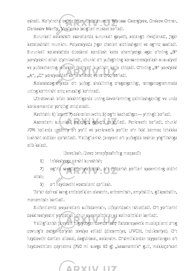 oshadi. Ko’pincha og’riq bilan ifodalanuvchi Myusse-Georgiyev, Grekov-Ortner, Obrazsov-Merfiy, Vasilenko belgilari musbat bo’ladi. Surunkali xoletsistit asoratlarida surunkali gepatit, xolangit rivojlanadi, jigar kattalashishi mumkin. Palpatsiyada jigar chetlari zichlashgani va og’riq seziladi. Surunkali xoletsistitda duodenal zondlash katta ahamiyatga ega: o’tning „B“ porsiyasini olish qiyinlashadi, chunki o’t pufagining konsentratsiyalash xususiyati va pufakchaning reflektor faoliyati buzilishi kelib chiqadi. O’tning „B“ porsiyasi „A“, „C“ porsiyasidan ko’ra xiraroq va to’qroq bo’ladi. Xoletsistografiyada o’t pufagi shaklining o’zgarganligi, rentgenogrammada uning ko’rinishi aniq emasligi ko’rinadi. Ultratovush bilan tekshirilganda uning devorlarining qalinlashganligi va unda konkrementlar yo’qligi aniqlanadi. Kechishi: 1) latent; 2) takrorlanuvchi; 3) og’ir kechadigan— yiringli bo’ladi. Asoratlari: surunkali xolangit, gepatit qo’shiladi. Pankreatit bo’ladi, chunki 70% hollarda umumiy o’t yo’li va pankreatik yo’llar o’n ikki barmoq ichakka tushishi oldidan qo’shiladi. Yallig’lanish jarayoni o’t pufagida toshlar yig’ilishiga olib keladi. Davolash. Davo terapiyasining maqsadi: 1) infeksiyaga qarshi kurashish; 2) og’riq sezgilarini yo’qotish, o’t chiqarish yo’llari spazmining oldini olish; 3) o’t haydovchi vositalarni qo’llash. Ta’sir doirasi keng antibiotiklar: oletetrin, eritromitsin, ampitsillin, glikozitsilin, monomitsin beriladi. Sulfanilamid preparatlari: sulfademizin, ulfapiridazin ishlatiladi. O’t yo’llarini deskineziyasini yo’qotish uchun spazmolitiklar va xolinolitiklar beriladi. Yallig’lanish jarayoni tugayotgan davrda issiq fizioterapevtik muolajalarni o’ng qovurg’a ostiga qo’yish tavsiya etiladi (diatermiya, UVCH, indukteriya). O’t haydovchi dorilar: alloxol, degidroxol, xolenzim. O’simliklardan tayyorlangan o’t haydovchilar: qaynatma (250 ml suvga 10 g) „bessmertnik“ guli, makkajo’xori 