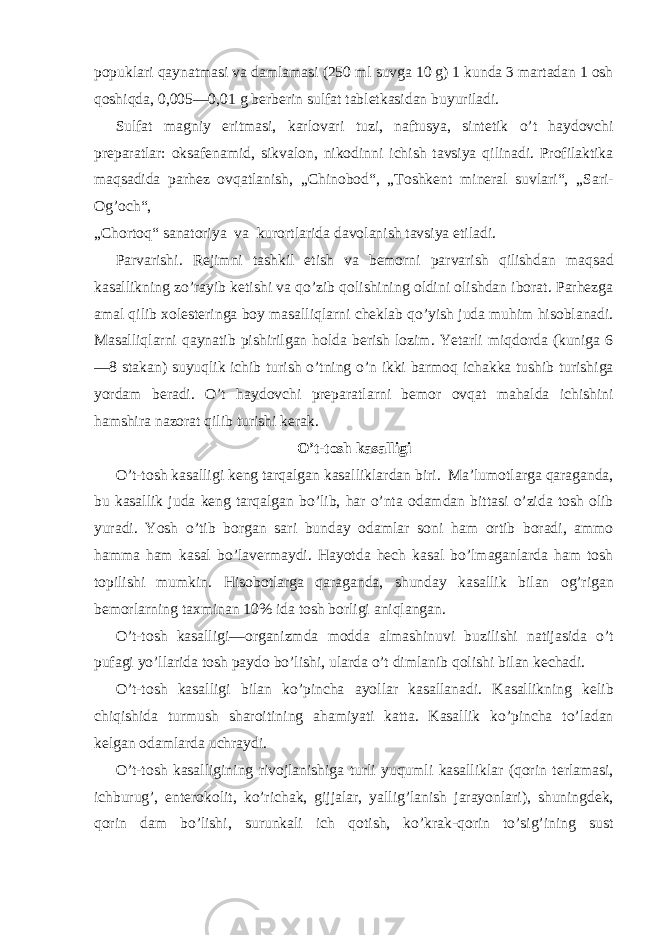 popuklari qaynatmasi va damlamasi (250 ml suvga 10 g) 1 kunda 3 martadan 1 osh qoshiqda, 0,005—0,01 g berberin sulfat tabletkasidan buyuriladi. Sulfat magniy eritmasi, karlovari tuzi, naftusya, sintetik o’t haydovchi preparatlar: oksafenamid, sikvalon, nikodinni ichish tavsiya qilinadi. Profilaktika maqsadida parhez ovqatlanish, „Chinobod“, „Toshkent mineral suvlari“, „Sari- Og’och“, „Chortoq“ sanatoriya va kurortlarida davolanish tavsiya etiladi. Parvarishi. Rejimni tashkil etish va bemorni parvarish qilishdan maqsad kasallikning zo’rayib ketishi va qo’zib qolishining oldini olishdan iborat. Parhezga amal qilib xolesteringa boy masalliqlarni cheklab qo’yish juda muhim hisoblanadi. Masalliqlarni qaynatib pishirilgan holda berish lozim. Yetarli miqdorda (kuniga 6 —8 stakan) suyuqlik ichib turish o’tning o’n ikki barmoq ichakka tushib turishiga yordam beradi. O’t haydovchi preparatlarni bemor ovqat mahalda ichishini hamshira nazorat qilib turishi kerak. O’t-tosh kasalligi O’t-tosh kasalligi keng tarqalgan kasalliklardan biri. Ma’lumotlarga qaraganda, bu kasallik juda keng tarqalgan bo’lib, har o’nta odamdan bittasi o’zida tosh olib yuradi. Yosh o’tib borgan sari bunday odamlar soni ham ortib boradi, ammo hamma ham kasal bo’lavermaydi. Hayotda hech kasal bo’lmaganlarda ham tosh topilishi mumkin. Hisobotlarga qaraganda, shunday kasallik bilan og’rigan bemorlarning taxminan 10% ida tosh borligi aniqlangan. O’t-tosh kasalligi—organizmda modda almashinuvi buzilishi natijasida o’t pufagi yo’llarida tosh paydo bo’lishi, ularda o’t dimlanib qolishi bilan kechadi. O’t-tosh kasalligi bilan ko’pincha ayollar kasallanadi. Kasallikning kelib chiqishida turmush sharoitining ahamiyati katta. Kasallik ko’pincha to’ladan kelgan odamlarda uchraydi. O’t-tosh kasalligining rivojlanishiga turli yuqumli kasalliklar (qorin terlamasi, ichburug’, enterokolit, ko’richak, gijjalar, yallig’lanish jarayonlari), shuningdek, qorin dam bo’lishi, surunkali ich qotish, ko’krak-qorin to’sig’ining sust 