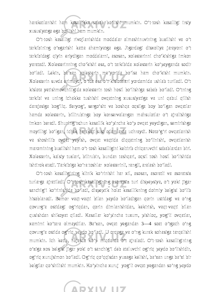 harakatlanishi ham kasallikka sabab bo’lishi mumkin. O’t-tosh kasalligi irsiy xususiyatga ega bo’lishi ham mumkin. O’t-tosh kasalligi rivojlanishida moddalar almashinuvining buzilishi va o’t tarkibining o’zgarishi katta ahamiyatga ega. Jigardagi disxoliya jarayoni o’t tarkibidagi qiyin eriydigan moddalarni, asosan, xolesterinni cho’kishiga imkon yaratadi. Xolesterinning cho’kishi esa, o’t tarkibida xolesterin ko’payganda sodir bo’ladi. Lekin, ba’zan xolesterin me’yorida bo’lsa ham cho’kishi mumkin. Xolesterin suvda erimaydi, o’tda esa o’t kislotalari yordamida ushlab turiladi. O’t kislota yetishmovchiligida xolesterin tosh hosil bo’lishiga sabab bo’ladi. O’tning tarkibi va uning ichakka tushishi ovqatning xususiyatiga va uni qabul qilish darajasiga bog’liq. Seryog’, sergo’sht va boshqa oqsilga boy bo’lgan ovqatlar hamda xolesterin, billirubinga boy konservalangan mahsulotlar o’t ajralishiga imkon beradi. Shuning uchun kasallik ko’pincha ko’p ovqat yeydigan, semirishga moyilligi bo’lgan, ichak harakati sust odamlarda uchraydi. Noto’g’ri ovqatlanish va shoshilib ovqat yeyish, ovqat vaqtida diqqatning bo’linishi, ovqatlanish maromining buzilishi ham o’t-tosh kasalligini keltirib chiqaruvchi sabablardan biri. Xolesterin, kalsiy tuzlari, bilirubin, bundan tashqari, oqsil tosh hosil bo’lishida ishtirok etadi. Tarkibiga ko’ra toshlar xolesterinli, rangli, aralash bo’ladi. O’t-tosh kasalligining klinik ko’rinishi har xil, asosan, asoratli va asoratsiz turlarga ajratiladi. O’t-tosh kasalligining asoratsiz turi dispepsiya, o’t yoki jigar sanchig’i ko’rinishida bo’ladi, dispeptik holat kasallikning doimiy belgisi bo’lib hisoblanadi. Bemor vaqt-vaqti bilan paydo bo’ladigan qorin ustidagi va o’ng qovurg’a ostidagi og’riqdan, qorin dimlanishidan, kekirish, vaqt-vaqti bilan qusishdan shikoyat qiladi. Kasallar ko’pincha tuxum, pishloq, yog’li ovqatlar, xamirni ko’tara olmaydilar. Ba’zan, ovqat yegandan 3—4 soat o’tgach o’ng qovurg’a ostida og’riq paydo bo’ladi. U orqaga va o’ng kurak sohasiga tarqalishi mumkin. Ich ketib, najasda ko’p miqdorda o’t ajraladi. O’t-tosh kasalligining o’ziga xos belgisi jigar yoki o’t sanchig’i deb ataluvchi og’riq paydo bo’lishidir, og’riq xurujsimon bo’ladi. Og’riq qo’qqisdan yuzaga kelishi, ba’zan unga ba’zi bir belgilar qo’shilishi mumkin. Ko’pincha xuruj yog’li ovqat yegandan so’ng paydo 