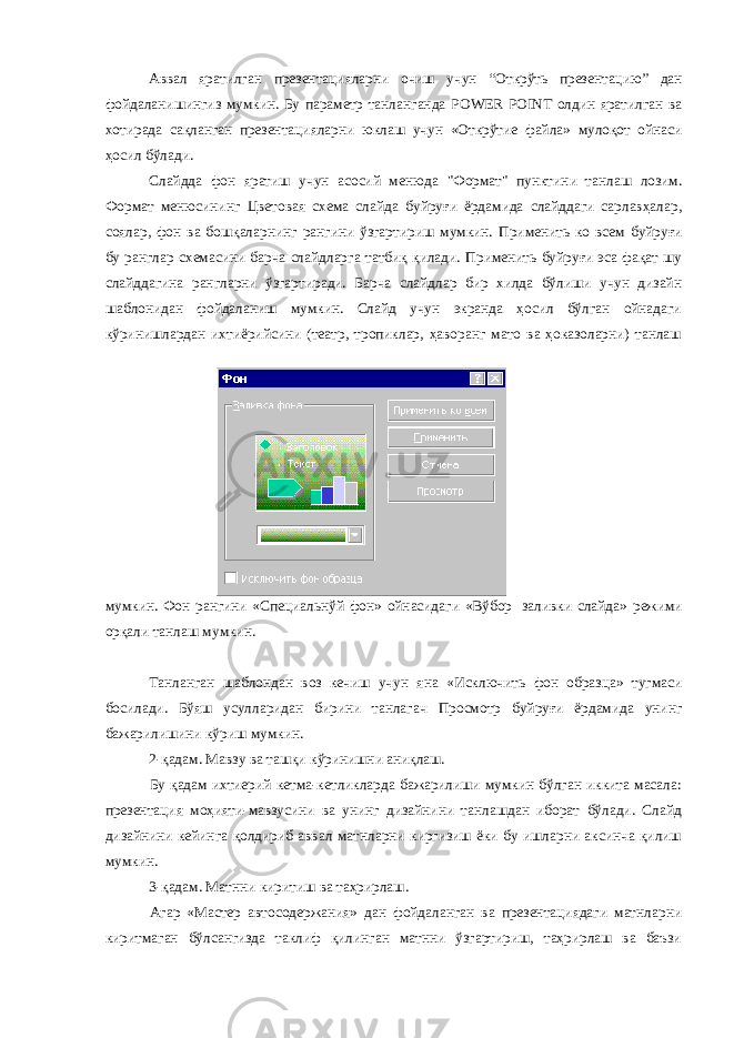 Аввал яратилган презентацияларни очиш учун “Открўть презентацию” дан фойдаланишингиз мумкин. Бу параметр танланганда POWER POINT олдин яратилган ва хотирада сақланган презентацияларни юклаш учун «Открўтие файла» мулоқот ойнаси ҳосил бўлади. Слайдда фон яратиш учун асосий менюда &#34;Формат&#34; пунктини танлаш лозим. Формат менюсининг Цветовая схема слайда буйруғи ёрдамида слайддаги сарлавҳалар, соялар, фон ва бошқаларнинг рангини ўзгартириш мумкин. Применить ко всем буйруғи бу ранглар схемасини барча слайдларга татбиқ қилади. Применить буйруғи эса фақат шу слайддагина рангларни ўзгартиради. Барча слайдлар бир хилда бўлиши учун дизайн шаблонидан фойдаланиш мумкин. Слайд учун экранда ҳосил бўлган ойнадаги кўринишлардан ихтиёрийсини (театр, тропиклар, ҳаворанг мато ва ҳоказоларни) танлаш мумкин. Фон рангини «Специальнўй фон» ойнасидаги «Вўбор заливки слайда» режими орқали танлаш мумкин. Танланган шаблондан воз кечиш учун яна «Исключить фон образца» тугмаси босилади. Бўяш усулларидан бирини танлагач Просмотр буйруғи ёрдамида унинг бажарилишини кўриш мумкин. 2-қадам. Мавзу ва ташқи кўринишни аниқлаш. Бу қадам ихтиерий кетма-кетликларда бажарилиши мумкин бўлган иккита масала: презентация моҳияти-мавзусини ва унинг дизайнини танлашдан иборат бўлади. Слайд дизайнини кейинга қолдириб аввал матнларни киргизиш ёки бу ишларни аксинча қилиш мумкин. 3-қадам. Матнни киритиш ва таҳрирлаш. Агар «Мастер автосодержания» дан фойдаланган ва презентациядаги матнларни киритмаган бўлсангизда таклиф қилинган матнни ўзгартириш, таҳрирлаш ва баъзи 