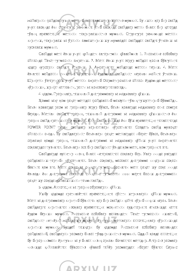 жойларини фойдаланувчи матни билан алмаштиришингиз мумкин. Бу ишни ҳар бир слайд учун алоҳида ёки структура режимига ўтиб алоҳида слайдлар матни билан бир қаторда тўлиқ презентация матнини таҳрирлашингиз мумкин. Структура режимида матнни киритиш, таҳрирлаш ва ўрнини алмаштириш шу жумладан слайддан слайдга ўтказиш ва нусхалаш мумкин. Слайдда матн ёзиш учун қуйидаги алгоритмни қўллаймиз: 1. Рисование асбоблар ойнасида Текст тугмасини ажратиш. 2. Матн ёзиш учун зарур майдон ҳосил бўлгунига қадар курсорни слайдга ўтказиш. 3. Ажратилган майдонда матнни териш. 4. Матн ёзилган майдонни сичқонча кўрсаткичи ёрдамида слайднинг керакли жойига ўтказиш. Шрифтни ўзгартириш учун матнни ажратиб Форматирование ойнаси ёрдамида матннинг кўриниши, шрифт катталиги, ранги ва ҳоказолар танланади. 4-қадам. Графиклар, ташкилий диаграммалар ва жадваллар қўшиш. Ҳамма вақт ҳам фақат матндан фойдаланиб мавзуни тўлиқ тушунтириб бўлмайди. Баъзи ҳолларда расм ва графиклар зарур бўлса, баъзи ҳолларда жадваллар анча самара беради. Матнли слайдга график, ташкилий диаграмма ва жадваллар қўшишингиз ёки график слайд яратишингиз мумкин. Янги слайд очишда ёки бўш презентация танланганда POWER POINT турли слайдлар вариантлари кўрсатилган Создать слайд мулоқот ойнасини очади. Бу слайдларнинг баъзилари фақат матнлардан иборат бўлса, баъзилари сарлавҳа ҳамда график, ташкилий диаграмма ва жадваллар қўйиш учун ажратилган соҳалардан тузилган. Баъзилари эса бир слайднинг ўзида ҳам матн, ҳам графикга эга. Слайдларда пунктир чизиқ билан чегараланган соҳалар бор. Улар ичида улардан фойдаланиш тартиби кўрсатилган. Баъзи соҳалар, масалан диаграмма чиқариш соҳаси белгига ҳам эга. Матн соҳасида сичқон тугмаси босилгач матн фақат шу соҳа ичида ёзилади ёки диаграмма соҳасида сичқонча тугмасини икки марта босиш диаграммани фақат шу соҳада жойлашишини таъминлайди. 5-қадам. Аннотация ва график образларни қўйиш. Ушбу қадамда яратилаётган презентацияга сўнгги штрихларни қўйиш мумкин. Матн ва диаграммалар киритиб бўлингач ҳар бир слайдни қайта кўриб чиқиш керак. Баъзи слайдларга киритилган изоҳлар презентация моҳиятини аудиторияга етказишда катта ёрдам бериши мумкин. Рисование асбоблар панелидаги Текст тугмасини ишлатиб, слайднинг ихтиёрий жойида шу мавзуни ёритувчи матнларни аннотациялар кўринишида киритиш мумкин. Бундан ташқари бу қадамда Рисование асбоблар панелидан фойдаланиб, слайдларни расмлар билан тўлдиришингиз мумкин. Оддий ҳолда аннотация бу-бирор чизмани ёритувчи ва у билан чизиқ оркали боғланган матндир. Агар сиз расмлар чизишда қийналаётган бўлсангиз кўплаб тайёр расмлардан иборат бўлган Сервис 