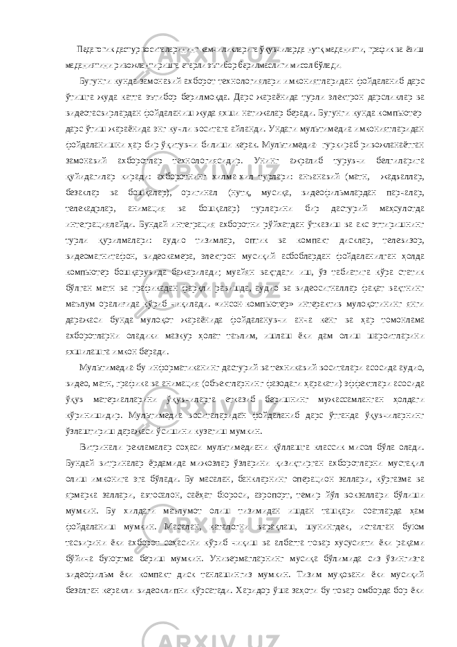 Педагогик дастур воситаларининг камчиликларига ўқувчилар да нутқ маданияти, график ва ёзиш маданиятини ривожлантиришга етарли эътибор берилмаслиги мисол бўлади.Бугунги кунда замонавий ахборот технологиялари имкониятларидан фойдаланиб дарс ўтишга жуда катта эътибор берилмоқда. Дарс жараёнида турли электрон дарсликлар ва видеотасвирлардан фойдаланиш жуда яхши натижалар беради. Бугунги кунда компьютер- дарс ўтиш жараёнида энг кучли воситага айланди. Ундаги мультимедиа имкониятларидан фойдаланишни ҳар бир ўқитувчи билиши керак. Мультимедиа- гуркираб ривожланаётган замонавий ахборотлар технологиясидир. Унинг ажралиб турувчи белгиларига қуйидагилар киради: ахборотнинг хилма-хил турлари: анъанавий (матн, жадваллар, безаклар ва бошқалар), оригинал (нутқ, мусиқа, видеофильмлардан парчалар, телекадрлар, анимация ва бошқалар) турларини бир дастурий маҳсулотда интеграциялайди. Бундай интеграция ахборотни рўйхатдан ўтказиш ва акс эттиришнинг турли қурилмалари: аудио тизимлар, оптик ва компакт дисклар, телевизор, видеомагнитафон, видеокамера, электрон мусиқий асбоблардан фойдаланилган ҳолда компьютер бошқарувида бажарилади; муайян вақтдаги иш, ўз табиатига кўра статик бўлган матн ва графикадан фарқли равишда, аудио ва видеосигналлар фақат вақтнинг маълум оралиғида кўриб чиқилади. «инсон-компьютер» интерактив мулоқотининг янги даражаси бунда мулоқот жараёнида фойдаланувчи анча кенг ва ҳар томонлама ахборотларни оладики мазкур ҳолат таълим, ишлаш ёки дам олиш шароитларини яхшилашга имкон беради. Мультимедиа-бу информатиканинг дастурий ва техникавий воситалари асосида аудио, видео, матн, графика ва анимация (объектларнинг фазодаги ҳаракати) эффектлари асосида ўқув материалларини ўқувчиларга етказиб беришнинг мужассамланган ҳолдаги кўринишидир. Мультимедиа воситаларидан фойдаланиб дарс ўтганда ўқувчиларнинг ўзлаштириш даражаси ўсишини кузатиш мумкин. Витринали рекламалар соҳаси мультимедиани қўллашга классик мисол бўла олади. Бундай витриналар ёрдамида мижозлар ўзларини қизиқтирган ахборотларни мустақил олиш имконига эга бўлади. Бу масалан, банкларнинг операцион заллари, кўргазма ва ярмарка заллари, автосалон, саёҳат бюроси, аэропорт, темир йўл вокзаллари бўлиши мумкин. Бу хилдаги маълумот олиш тизимидан ишдан ташқари соатларда ҳам фойдаланиш мумкин. Масалан, каталогни варақлаш, шунингдек, исталган буюм тасвирини ёки ахборот соҳасини кўриб чиқиш ва албатта товар хусусияти ёки рақами бўйича буюртма бериш мумкин. Универмагларнинг мусиқа бўлимида сиз ўзингизга видеофильм ёки компакт диск танлашингиз мумкин. Тизим муқовани ёки мусиқий безалган керакли видеоклипни кўрсатади. Харидор ўша заҳоти бу товар омборда бор ёки 