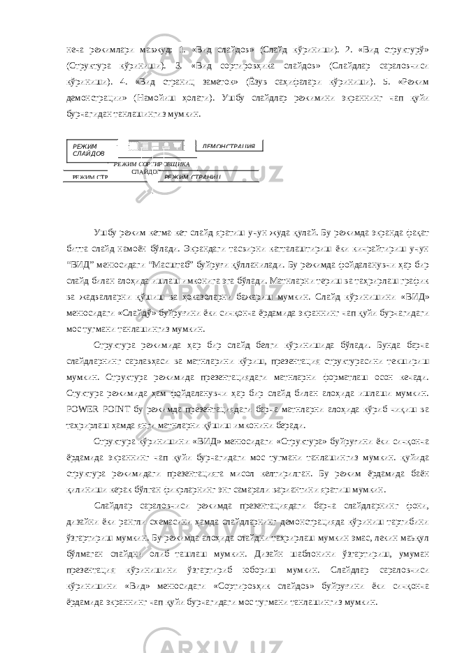 неча режимлари мавжуд: 1. «Вид слайдов» (Слайд кўриниши). 2. «Вид структурў» (Структура кўриниши). 3. «Вид сортировҳика слайдов» (Слайдлар сараловчиси кўриниши). 4. «Вид страниц заметок» (Ёзув саҳифалари кўриниши). 5. «Режим демонстрации» (Намойиш ҳолати). Ушбу слайдлар режимини экраннинг чап қуйи бурчагидан танлашингиз мумкин. Ушбу режим кетма-кет слайд яратиш учун жуда қулай. Бу режимда экранда фақат битта слайд намоён бўлади. Экрандаги тасвирни катталаштириш ёки кичрайтириш учун “ВИД” менюсидаги “Масштаб” буйруғи қўлланилади. Бу режимда фойдаланувчи ҳар бир слайд билан алоҳида ишлаш имконига эга бўлади. Матнларни териш ва таҳрирлаш график ва жадвалларни қўшиш ва ҳоказоларни бажариш мумкин. Слайд кўринишини «ВИД» менюсидаги «Слайдў» буйруғини ёки сичқонча ёрдамида экраннинг чап қуйи бурчагидаги мос тугмани танлашингиз мумкин. Структура режимида ҳар бир слайд белги кўринишида бўлади. Бунда барча слайдларнинг сарлавҳаси ва матнларини кўриш, презентация структурасини текшириш мумкин. Структура режимида презентациядаги матнларни форматлаш осон кечади. Стуктура режимида ҳам фойдаланувчи ҳар бир слайд билан алоҳида ишлаши мумкин. POWER POINT бу режимда презентациядаги барча матнларни алоҳида кўриб чиқиш ва таҳрирлаш ҳамда янги матнларни қўшиш имконини беради. Структура кўринишини «ВИД» менюсидаги «Структура» буйруғини ёки сичқонча ёрдамида экраннинг чап қуйи бурчагидаги мос тугмани танлашингиз мумкин. қуйида структура режимидаги презентацияга мисол келтирилган. Бу режим ёрдамида баён қилиниши керак бўлган фикрларнинг энг самарали вариантини яратиш мумкин. Слайдлар сараловчиси режимда презентациядаги барча слайдларнинг фони, дизайни ёки рангли схемасини ҳамда слайдларнинг демонстрацияда кўриниш тартибини ўзгартириш мумкин. Бу режимда алоҳида слайдни таҳрирлаш мумкин эмас, лекин маьқул бўлмаган слайдни олиб ташлаш мумкин. Дизайн шаблонини ўзгартириш, умуман презентация кўринишини ўзгартириб юбориш мумкин. Слайдлар сараловчиси кўринишини «Вид» менюсидаги «Сортировҳик слайдов» буйруғини ёки сичқонча ёрдамида экраннинг чап қуйи бурчагидаги мос тугмани танлашингиз мумкин. РЕЖИМ СТРУКТУРЫ РЕЖИМ СОРТИРОВЩИКА СЛАЙДОВРЕЖИМ СЛАЙДОВ ДЕМОНСТРАЦИЯ РЕЖИМ СТРАНИЦ 