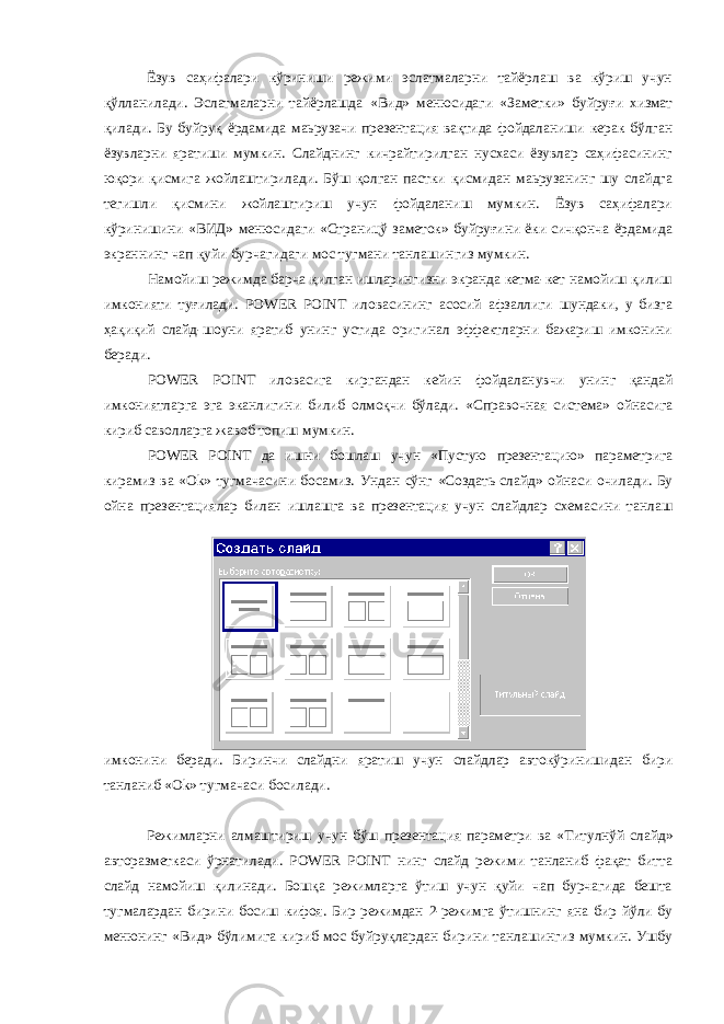  Ёзув саҳифалари кўриниши режими эслатмаларни тайёрлаш ва кўриш учун қўлланилади. Эслатмаларни тайёрлашда «Вид» менюсидаги «Заметки» буйруғи хизмат қилади. Бу буйруқ ёрдамида маьрузачи презентация вақтида фойдаланиши керак бўлган ёзувларни яратиши мумкин. Слайднинг кичрайтирилган нусхаси ёзувлар саҳифасининг юқори қисмига жойлаштирилади. Бўш қолган пастки қисмидан маьрузанинг шу слайдга тегишли қисмини жойлаштириш учун фойдаланиш мумкин. Ёзув саҳифалари кўринишини «ВИД» менюсидаги «Страницў заметок» буйруғини ёки сичқонча ёрдамида экраннинг чап қуйи бурчагидаги мос тугмани танлашингиз мумкин. Намойиш режимда барча қилган ишларингизни экранда кетма-кет намойиш қилиш имконияти туғилади. POWER POINT иловасининг асосий афзаллиги шундаки, у бизга ҳақиқий слайд-шоуни яратиб унинг устида оригинал эффектларни бажариш имконини беради. POWER POINT иловасига киргандан кейин фойдаланувчи унинг қандай имкониятларга эга эканлигини билиб олмоқчи бўлади. «Справочная система» ойнасига кириб саволларга жавоб топиш мумкин. POWER POINT да ишни бошлаш учун «Пустую презентацию» параметрига кирамиз ва «О k » тугмачасини босамиз. Ундан сўнг «Создать слайд» ойнаси очилади. Бу ойна презентациялар билан ишлашга ва презентация учун слайдлар схемасини танлаш имконини беради. Биринчи слайдни яратиш учун слайдлар автокўринишидан бири танланиб «О k » тугмачаси босилади. Режимларни алмаштириш учун бўш презентация параметри ва «Титулнўй слайд» авторазметкаси ўрнатилади. POWER POINT нинг слайд режими танланиб фақат битта слайд намойиш қилинади. Бошқа режимларга ўтиш учун қуйи чап бурчагида бешта тугмалардан бирини босиш кифоя. Бир режимдан 2-режимга ўтишнинг яна бир йўли бу менюнинг «Вид» бўлимига кириб мос буйруқлардан бирини танлашингиз мумкин. Ушбу 