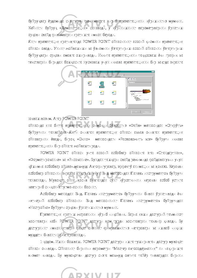 буйруқлар ёрдамида сиз турли режимларга кириб презентацияни кўришингиз мумкин. Кейинги буйруқ «Демонстрация» саналади, у кўринишнинг параметрларини ўрнатиш орқали слайд-фильмларни яратишга имкон беради. Янги презентация яратилганда POWER POINT ойнасининг асосий қисмини презентация ойнаси олади. Унинг жойлашиши ва ўлчамини ўзгартириш асосий ойнасини ўзгартириш буйруқлари орқали амалга оширилади. Иккита презентацияни таққослаш ёки график ва текстларни биридан бошқасига нусхалаш учун иккала презентацияни бир вақтда экранга юклаш лозим. Агар POWER POINT ойнасида яна битта презентацияни очмоқчи бўлсангиз «Файл» менюсидан «Открўть» буйруғини танлайсиз. Янги очилган презентация ойнаси аввал очилган презентация ойналарини ёпади, бироқ «Окно» менюсидаги «Расположить все» буйруғи иккала презентацияни бир ойнага жойлаштиради. POWER POINT ойнаси учта асосий асбоблар ойнасига эга: «Стандартная», «Форматирование» ва «Рисование». Бундан ташқари слайд режимида фойдаланувчи учун қўшимча асбоблар ойнаси мавжуд: Автофигуралар, эффектў анимации ва ҳоказо. Керакли асбоблар ойнасини экранга чиқариш учун Вид менюсидан Панель инструментов буйруғи танланади. Мулоқот ойна ҳосил бўлгандан сўнг кўрсаткични керакли асбоб устига келтириб сичқонча тугмачасини босинг. Асбоблар менюдан Вид. Панель инструментов буйруғини билан ўрнатилади ёки ихтиерий асбоблар ойнасини Вид менюсининг Панель инструментов буйруғидан «Настройка» буйруғи орқали ўрнатишингиз мумкин. Презентация яратиш жараенини кўриб чиқайлик. Барча яхши дастурий таъминот воситалари каби POWER POINT дастури ҳ ам турли воситаларни таклиф қилади. Бу дастурнинг имкониятлари фақат сизнинг фикрлашингиз чегаралари ва ишлаб чиқиш муддати билангина чегараланади. 1-қадам. Ишни бошлаш. POWER POINT дастури ишга туширилгач дастур мулоқот ойнаси очилади. Ойнанинг биринчи параметри “Мастер автосодержания” ни чақиришга хизмат килади. Бу мулоқотли дастур сизга мавжуд олтита тайёр типлардан бирини 