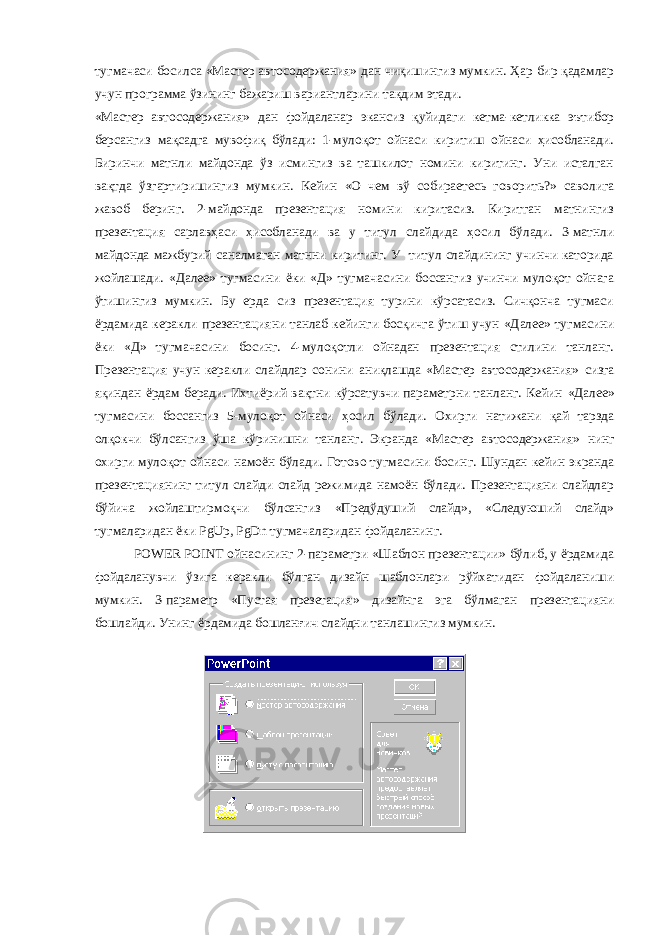 тугмачаси босилса «Мастер автосодержания» дан чиқишингиз мумкин. Ҳар бир қадамлар учун программа ўзининг бажариш вариантларини тақдим этади. «Мастер автосодержания» дан фойдаланар экансиз қуйидаги кетма-кетликка эътибор берсангиз мақсадга мувофиқ бўлади: 1-мулоқот ойнаси киритиш ойнаси ҳисобланади. Биринчи матнли майдонда ўз исмингиз ва ташкилот номини киритинг. Уни исталган вақтда ўзгартиришингиз мумкин. Кейин «О чем вў собираетесь говорить?» саволига жавоб беринг. 2-майдонда презентация номини киритасиз. Киритган матнингиз презентация сарлавҳаси ҳисобланади ва у титул слайдида ҳосил бўлади. 3-матнли майдонда мажбурий саналмаган матнни киритинг. У титул слайдининг учинчи каторида жойлашади. «Далее» тугмасини ёки «Д» тугмачасини боссангиз учинчи мулоқот ойнага ўтишингиз мумкин. Бу ерда сиз презентация турини кўрсатасиз. Сичқонча тугмаси ёрдамида керакли презентацияни танлаб кейинги босқичга ўтиш учун «Далее» тугмасини ёки «Д» тугмачасини босинг. 4-мулоқотли ойнадан презентация стилини танланг. Презентация учун керакли слайдлар сонини аниқлашда «Мастер автосодержания» сизга яқиндан ёрдам беради. Ихтиёрий вақтни кўрсатувчи параметрни танланг. Кейин «Далее» тугмасини боссангиз 5-мулоқот ойнаси ҳосил бўлади. Охирги натижани қай тарзда олқокчи бўлсангиз ўша кўринишни танланг. Экранда «Мастер автосодержания» нинг охирги мулоқот ойнаси намоён бўлади. Готово тугмасини босинг. Шундан кейин экранда презентациянинг титул слайди слайд режимида намоён бўлади. Презентацияни слайдлар бўйича жойлаштирмоқчи бўлсангиз «Предўдуший слайд», «Следуюший слайд» тугмаларидан ёки PgUp , PgDn тугмачаларидан фойдаланинг. POWER POINT ойнасининг 2-параметри «Шаблон презентации» бўлиб, у ёрдамида фойдаланувчи ўзига керакли бўлган дизайн шаблонлари рўйхатидан фойдаланиши мумкин. 3-параметр «Пустая презетация» дизайнга эга бўлмаган презентацияни бошлайди. Унинг ёрдамида бошланғич слайдни танлашингиз мумкин. 