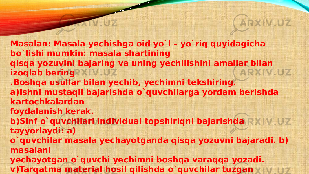 Masalan: Masala yechishga oid yo`l – yo`riq quyidagicha bo`lishi mumkin: masala shartining qisqa yozuvini bajaring va uning yechilishini amallar bilan izoqlab bering .Boshqa usullar bilan yechib, yechimni tekshiring. a)Ishni mustaqil bajarishda o`quvchilarga yordam berishda kartochkalardan foydalanish kerak. b)Sinf o`quvchilari individual topshiriqni bajarishda tayyorlaydi: a) o`quvchilar masala yechayotganda qisqa yozuvni bajaradi. b) masalani yechayotgan o`quvchi yechimni boshqa varaqqa yozadi. v)Tarqatma material hosil qilishda o`quvchilar tuzgan misollardan ham foydalanish mumkin. 