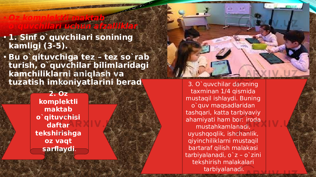 • Oz komplektli maktab o`quvchilari uchun afzalliklar • 1. Sinf o`quvchilari sonining kamligi (3-5). • Bu o`qituvchiga tez – tez so`rab turish, o`quvchilar bilimlaridagi kamchiliklarni aniqlash va tuzatish imkoniyatlarini beradi. 2. Oz komplektli maktab o`qituvchisi daftar tekshirishga oz vaqt sarflaydi . 3. O`quvchilar darsning taxminan 1/4 qismida mustaqil ishlaydi. Buning o`quv maqsadlaridan tashqari, katta tarbiyaviy ahamiyati ham bor: iroda mustahkamlanadi, uyushqoqlik, ishchanlik, qiyinchiliklarni mustaqil bartaraf qilish malakasi tarbiyalanadi, o`z – o`zini tekshirish malakalari tarbiyalanadi. 