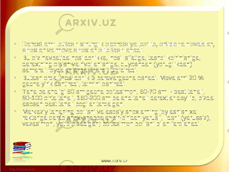 • Daraxtlarni butash xirurgik operatsiya bo’lib, ortiqcha novdalar, shoxlar va meva shoxlar olib tashlanadi. • Bu o’z navbatida hosildorlikka, hosil sifatiga, tashqi ko’rinishiga, daraxtning o’sish va rivojlanishiga, quyoshdan (yorug’likdan) samarali foydalanishga sharoit tug’diradi. • Butash orqali hosildorlik 3 baravargacha oshadi. Mevalarni 20 % gacha yiriklashtiradi, ta’mini oshiradi. • Tana balandligi 50 sm gacha bo’tasimon, 50-70 sm - past tanali, 80-100 o’rta tanali, 150-200 sm baland tanali daraxtlar deyilib, bizda asosan past tanali bog’lar tarqalgan. • Markaziy tananing bo’lishi va asosiy shoxlarning joylashish xa rakteriga qarab shox-shabbalar bir-biridan yarusli, liderli (yarus siz), vazasimon, yotib o’sadigan, bo’tasimon bo’lishi bilan farqlanadi. www.arxiv.uz 