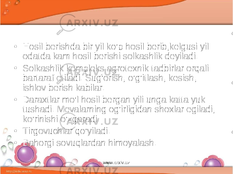 • Hosil berishda bir yil ko’p hosil berib,kelgusi yil odatda kam hosil berishi solkashlik deyiladi. • Solkashlik kompleks agrotexnik tadbirlar orqali bartaraf eti ladi. Sug’orish, o’g’itlash, kesish, ishlov berish kabilar. • Daraxtlar mo’l hosil bergan yili unga katta yuk tushadi. Mevalarning og’irligidan shoxlar egiladi, ko’rinishi o’zgaradi. • Tirgovuchlar qo’yiladi. • Bahorgi sovuqlardan himoyalash. www.arxiv.uz 