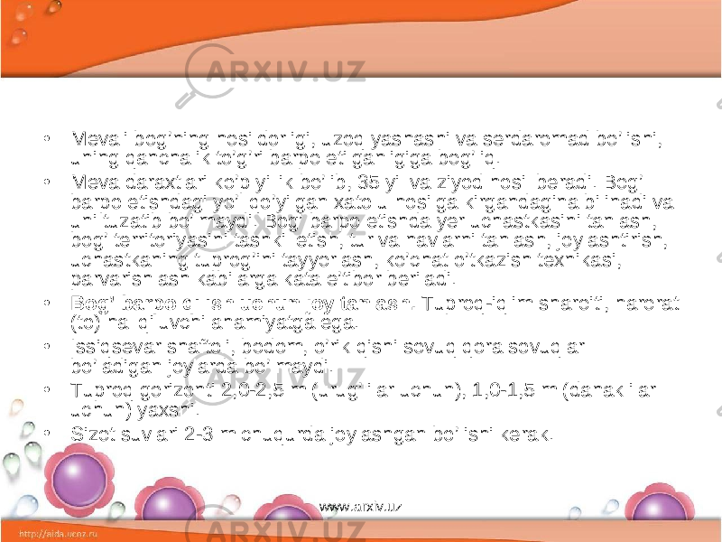 • Me vali bog’ning hosildorligi, uzoq yashashi va serdaromad bo’lishi, uning qanchalik to’g’ri barpo etilganligiga bog’liq. • Meva daraxtlari ko’p yillik bo’lib, 35 yil va ziyod hosil beradi. Bog’ barpo etishdagi yo’l qo’yilgan xato u hosilga kirgandagina bili nadi va uni tuzatib bo’lmaydi. Bog’ barpo etishda yer uchastkasini tan lash, bog’ territoriyasini tashkil etish, tur va navlarni tanlash, joy lashtirish, uchastkaning tuprog’ini tayyorlash, ko’chat o’tkazish texni kasi, parvarishlash kabilarga kata e’tibor beriladi. • Bog’ barpo qilish uchun joy tanlash. Tuproq-iqlim sharoiti, harorat (to) hal qiluvchi ahamiyatga ega. • Issiqsevar shaftoli, bodom, o’rik qishi sovuq qora sovuqlar bo’ladigan joylarda bo’lmaydi. • Tuproq gorizonti 2,0-2,5 m (urug’lilar uchun), 1,0-1,5 m (danakli lar uchun) yaxshi. • Sizot suvlari 2-3 m chuqurda joylashgan bo’lishi kerak. www.arxiv.uz 