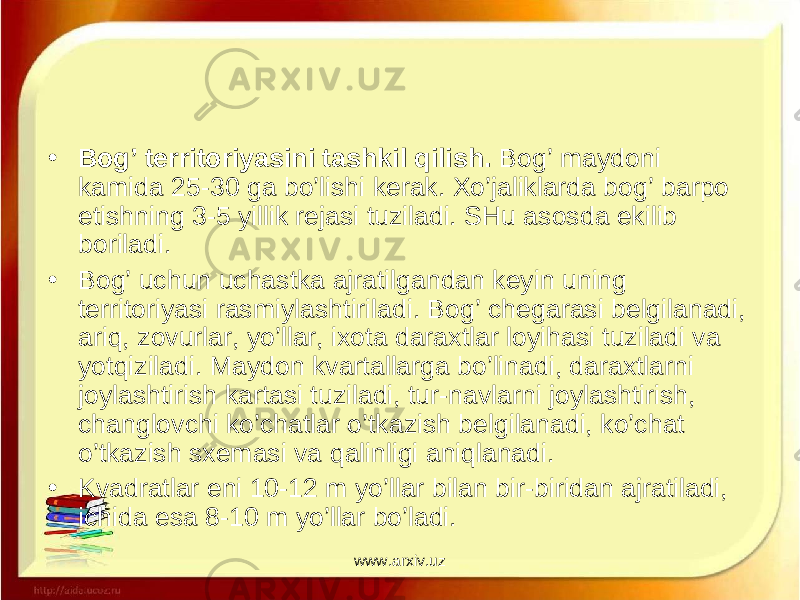 • Bog’ territoriyasini tashkil qilish. Bog’ maydoni kamida 25-30 ga bo’lishi kerak. Xo’jaliklarda bog’ barpo etishning 3-5 yillik re jasi tuziladi. SHu asosda ekilib boriladi. • Bog’ uchun uchastka ajratilgandan keyin uning territoriyasi ras miylashtiriladi. Bog’ chegarasi belgilanadi, ariq, zovurlar, yo’llar, ixota daraxtlar loyihasi tuziladi va yotqiziladi. Maydon kvartal larga bo’linadi, daraxtlarni joylashtirish kartasi tuziladi, tur-na vlarni joylashtirish, changlovchi ko’chatlar o’tkazish belgilanadi, ko’chat o’tkazish sxemasi va qalinligi aniqlanadi. • Kvadratlar eni 10-12 m yo’llar bilan bir-biridan ajratiladi, ichida esa 8-10 m yo’llar bo’ladi. www.arxiv.uz 