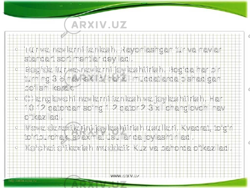 • Tur va navlarni tanlash. Rayonlashgan tur va navlar standart sortimentlar deyiladi. • Bog’da tur va navlarni joylashtirish. Bog’da har bir turning 3-5 navi ekilib, har xil muddatlarda pishadigan bo’lishi kerak. • CHanglovchi navlarni tanlash va joylashtirish. Har 10-12 qatordan so’ng 1-2 qator 2-3 xil changlovchi nav o’tkaziladi. • Meva daraxtlarini joylashtirish usullari. Kvadrat, to’g’ri to’rtburchak, shaxmat usullarida joylashtiriladi. • Ko’chat o’tkazish muddati: Kuz va bahorda o’tkaziladi. www.arxiv.uz 