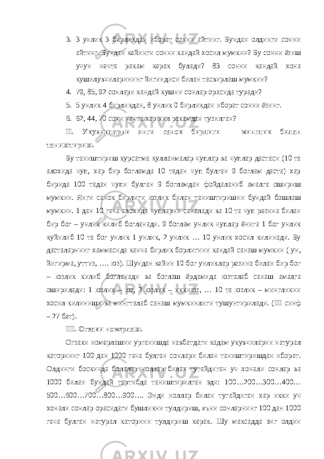 3. 3 унлик 3 бирликдан иборат сонни айтинг. Бундан олдинги сонни айтинг. Бундан кейинги сонни кандай хосил мумкин? Бу сонни ёзиш учун нечта ракам керак булади? 83 сонни кандай хона кушилувчиларининг йигиндиси билан тасвирлаш мумкин? 4. 79, 85, 92 сонлари кандай кушни сонлар орасида туради? 5. 5 унлик 4 бирликдан, 8 унлик 0 бирликдан иборат сонни ёзинг. 6. 62, 44, 70 сони нечта хар хил ракамдан тузилган? II . Укувчиларни янги санок бирлиги – минглик билан таништириш. Бу таништириш курсатма кулланмалар чуплар ва чуплар дастаси (10 та алохида чуп, хар бир богламда 10 тадан чуп булган 9 боглам даста) хар бирида 100 тадан чупи булган 9 богламдан фойдаланиб амалга ошириш мумкин. Янги санок бирлиги юзлик билан таништиришни бундай бошлаш мумкин. 1 дан 10 гача алохида чупларни саналади ва 10 та чуп резина билан бир бог – унлик килиб богланади. 9 боглам унлик чуплар ёнига 1 бог унлик куйилиб 10 та бог унлик 1 унлик, 2 унлик … 10 унлик хосил килинади. Бу дасталарнинг хаммасида канча бирлик борлигини кандай санаш мумкин ( ун, йигирма, уттиз, …. юз). Шундан кейин 10 бог унликлар резина билан бир бог – юзлик килиб богланади ва боглаш ёрдамида юзталаб санаш амалга оширилади: 1 юзлик – юз, 2 юзлик – иккиюз, … 10 та юзлик – мингликни хосил килиниши ва мингталаб санаш мумкинлиги тушунтирилади. ( III синф – 27 бет). III . Огзаки номерлаш. Огзаки номерлашни урганишда навбатдаги кадам укувчиларни натурал каторнинг 100 дан 1000 гача булган сонлари билан таништиришдан иборат. Олдинги боскичда болалар ноллар билан тугайдиган уч хонали сонлар ва 1000 билан бундай тартибда таништирилган эди: 100…200…300…400… 500…600…700…800…900…. Энди ноллар билан тугайдиган хар икки уч хонали сонлар орасидаги бушликни тулдириш, яъни сонларнинг 100 дан 1000 гача булган натурал каторини тулдириш керак. Шу максадда энг олдин 