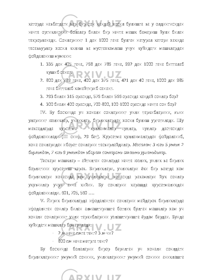 каторда навбатдаги хар бир сон кандай хосил булишга ва у олдингисидан нечта ортиклигини болалар билан бир нечта машк бажариш йули билан такрорланади. Сонларнинг 1 дан 1000 гача булган натурал катори хакида тасаввурлар хосил килиш ва мустахкамлаш учун куйидаги машклардан фойдаланиш мумкин: 1. 335 дан 405 гача, 768 дан 786 гача, 992 дан 1000 гача битталаб кушиб санаг. 2. 800 дан 789 гача, 400 дан 375 гача, 421 дан 40 гача, 1000 дан 985 гача битталаб камайтириб сананг. 3. 293 билан 315 орасида, 576 билан 566 орасида кандай сонлар бор? 4. 300 биалн 400 орасида, 700-800, 100-1000 орасида нечта сон бор? IV . Бу боскичда уч хонали сонларнинг унли таркибларини, яъни уларнинг юзликлар, унликлар, бирликлардан хосил булиш ургатилади. Шу максадларда курсатма – кулланмалар чуплар, чуплар дастасидан фойдаланилади ( III синф, 29 бет). Курсатма кулланмалардан фойдаланиб, хона сонларидан иборат сонларни тасвирлайдилар. Масалан: 3 юзи 5 унлик 2 бирликдан, 7 юзи 9 унликдан иборат сонларони оташни урганидилар. Тескари машклар – айтилган сонларда нечта юзлик, унлик ва бирлик борлигини курсатиш керак. Бирликлари, унликлари ёки бир вактда хам бирликлари хонасида хам унликлари хонасида ракамлари йук сонлар укувчилар учун анча кийин. Бу сонларни карашда курсатмаликдан фойдаланилади. 601, 705, 560 …. V . Йирик бирликларда ифодаланган сонларни майдарок бирликларда ифодалнган сонлар билан алмаштиришга боглик булган машклар хам уч хонали сонларнинг унли таркибларини узлаштиришга ёрдам бердаи. Бунда куйидаги машклар бажарилади: - 2 м неча см га тенг? 3 м -чи? - 800 см неча метрга тенг? Бу боскичда болаларни бирор берилган уч хонали сонлдаги бирликларнинг умумий сонини, унликларнинг умумий сонини аниклашга 