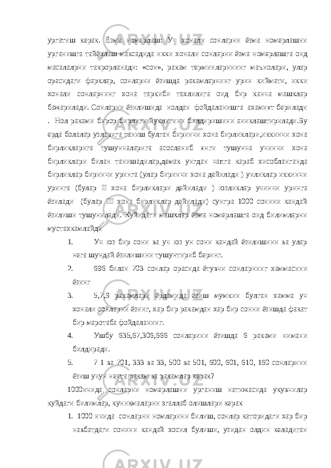 ургатиш керак. Ёзма номерлаш: Уч хонали сонларни ёзма номерлашни урганишга тайёрлаш максадида икки хонали сонларни ёзма номерлашга оид масалалрни такрорланади: «сон», ракам терминларининг маънолари, улар орасидаги фарклар, сонларни ёзишда ракамларнинг урин киймати, икки хонали сонларнинг хона таркиби тахлилига оид бир канча машклар бажарилади. Сонларни ёзилишида нолдан фойдаланишга ахамият берилади . Нол раками бирор бирлиги йуклигини билдиришини аниклаштирилади.Бу ерда болалар узларига таниш булган биринчи хона бирликлари,иккинчи хона бирликларига тушунчаларига асосланиб янги тушунча учинчи хона бирликлари билан танишадилар,демак унгдан чапга караб хисобланганда бирликлар биринчи уринга (улар биринчи хона дейилади ) унликлар иккинчи уринга (булар II хона бирликлари дейилади ) юзликлар учинчи уринга ёзилади (булар III хона бирликлар дейилади) сунгра 1000 сонини кандай ёзилиши тушунилади. Куйидаги машклар ёзма номерлашга оид билимларни мустахкамлайди 1. Уч юз бир сони ва уч юз ун сони кандай ёзилишини ва улар нега шундай ёзилишини тушунтириб беринг. 2. 696 билан 703 сонлар орасида ётувчи сонларнинг хаммасини ёзинг 3. 5,7,9 ракамлари ёрдамида ёзиш мумкин булган хамма уч хонали сонларни ёзинг, хар бир ракамдан хар бир сонни ёзишда факат бир маротаба фойдаланинг. 4. Ушбу 635,67,306,666 сонларини ёзишда 6 раками нимани билдиради. 5. 7 1 ва 701, 333 ва 33, 500 ва 501, 600, 601, 610, 160 сонларини ёзиш учун нечта ракам ва ракамлар керак? 1000ичида сонларни номерлашни урганиш натижасида укувчилар куйдаги билимлар, куникмаларни эгаллаб олишлари керак 1. 1000 ичида сонларни номларини билиш, сонлар каторидаги хар бир навбатдаги сонини кандай хосил булиши, узидан олдин келадиган 