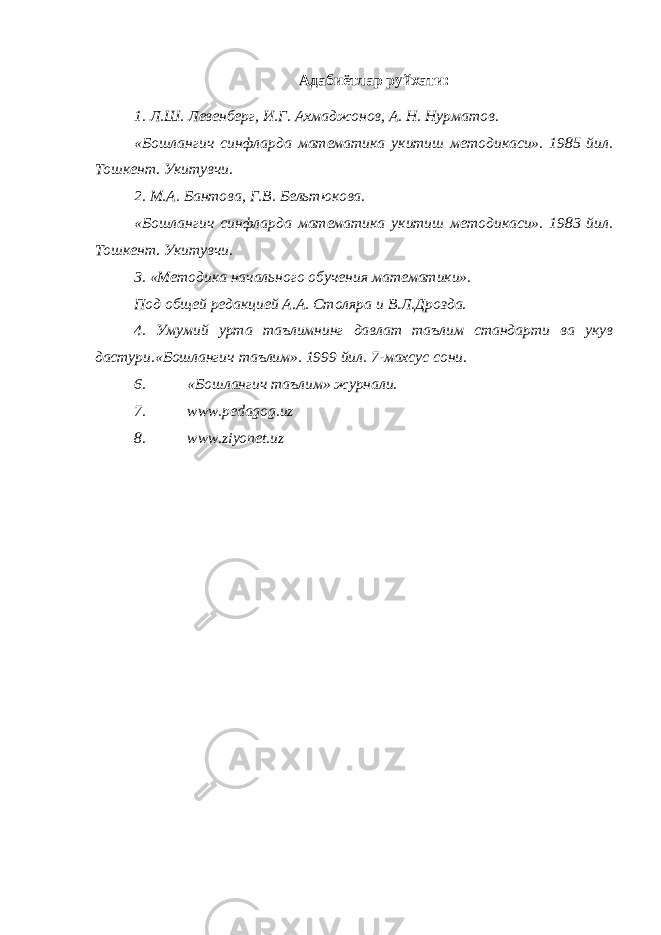Адабиётлар руйхати: 1. Л.Ш. Левенберг, И.Г. Ахмаджонов, А. Н. Нурматов. «Бошлангич синфларда математика укитиш методикаси». 1985 йил. Тошкент. Укитувчи. 2. М.А. Бантова, Г.В. Бельтюкова. «Бошлангич синфларда математика укитиш методикаси». 1983 йил. Тошкент. Укитувчи. 3. «Методика начального обучения математики». Под общей редакцией А.А. Столяра и В.Л.Дрозда. 4. Умумий урта таълимнинг давлат таълим стандарти ва укув дастури.«Бошлангич таълим». 1999 йил. 7-махсус сони. 6. «Бошлангич таълим» журнали. 7. www.pedagog.uz 8. www.ziyonet.uz 