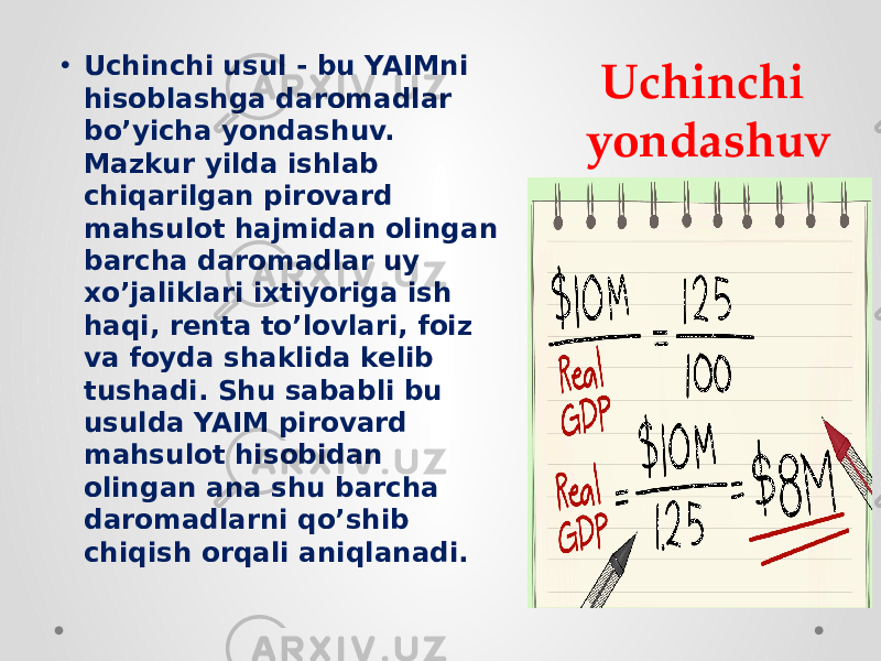 Uchinchi yondashuv• Uchinchi usul - bu YAIMni hisoblashga daromadlar bo’yicha yondashuv. Mazkur yilda ishlab chiqarilgan pirovard mahsulot hajmidan olingan barcha daromadlar uy xo’jaliklari ixtiyoriga ish haqi, renta to’lovlari, foiz va foyda shaklida kelib tushadi. Shu sababli bu usulda YAIM pirovard mahsulot hisobidan olingan ana shu barcha daromadlarni qo’shib chiqish orqali aniqlanadi. 