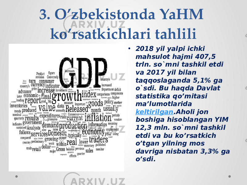 3. O’zbekistonda YaHM ko’rsatkichlari tahlili • 2018 yil yalpi ichki mahsulot hajmi 407,5 trln. so`mni tashkil etdi va 2017 yil bilan taqqoslaganda 5,1% ga o`sdi. Bu haqda Davlat statistika qo’mitasi ma’lumotlarida  keltirilgan .Aholi jon boshiga hisoblangan YIM 12,3 mln. so`mni tashkil etdi va bu ko’rsatkich o’tgan yilning mos davriga nisbatan 3,3% ga o’sdi. 