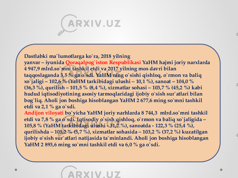 Dastlabki ma`lumotlarga ko`ra, 2018 yilning yanvar – iyunida  Qoraqalpog`iston Respublikasi  YaHM hajmi joriy narxlarda 4 947,9 mlrd.so`mni tashkil etdi va 2017 yilning mos davri bilan taqqoslaganda 3,5 % ga o`sdi. YaHM ning o`sishi qishloq, o`rmon va baliq xo`jaligi – 102,6 % (YaHM tarkibidagi ulushi – 10,1 %), sanoat – 104,0 % (36,3 %), qurilish – 101,5 % (8,4 %), xizmatlar sohasi – 103,7 % (45,2 %) kabi hudud iqtisodiyotining asosiy tarmoqlaridagi ijobiy o`sish sur`atlari bilan bog`liq. Aholi jon boshiga hisoblangan YaHM 2 677,6 ming so`mni tashkil etdi va 2,1 % ga o`sdi. Andijon viloyati  bo`yicha YaHM joriy narhlarda 8 744,3  mlrd.so`mni tashkil etdi va 7,8 % ga o`sdi. Iqtisodiy o`sish qishloq, o`rmon va baliq xo`jaligida – 105,8 % (YaHM tarkibidagi ulushi - 31,7 %), sanoatda - 122,3 % (25,4 %), qurilishda – 105,2 % (5,7 %), xizmatlar sohasida – 103,2 % (37,2 %) kuzatilgan ijobiy o`sish sur`atlari natijasida ta`minlandi. Aholi jon boshiga hisoblangan YaHM 2 893,6 ming so`mni tashkil etdi va 6,0 % ga o`sdi. 