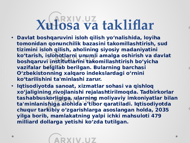 Xulosa va takliflar • Davlat boshqaruvini isloh qilish yo‘nalishida, loyiha tomonidan qonunchilik bazasini takomillashtirish, sud tizimini isloh qilish, aholining siyosiy madaniyatini ko‘tarish, islohotlarni unumli amalga oshirish va davlat boshqaruvi institutlarini takomillashtirish bo‘yicha vazifalar belgilab berilgan. Bularning barchasi O‘zbekistonning xalqaro indekslardagi o‘rnini ko‘tarilishini ta&#39;minlashi zarur. • Iqtisodiyotda sanoat, xizmatlar sohasi va qishloq xo‘jaligining rivojlanishi rejalashtirilmoqda. Tadbirkorlar tashabbuskorligiga, ularning moliyaviy imkoniyatlar bilan ta&#39;minlanishiga alohida e&#39;tibor qaratiladi. Iqtisodiyotda chuqur tarkibiy o‘zgarishlarga asoslangan holda, 2035 yilga borib, mamlakatning yalpi ichki mahsuloti 479 milliard dollarga yetishi ko‘zda tutilgan. 