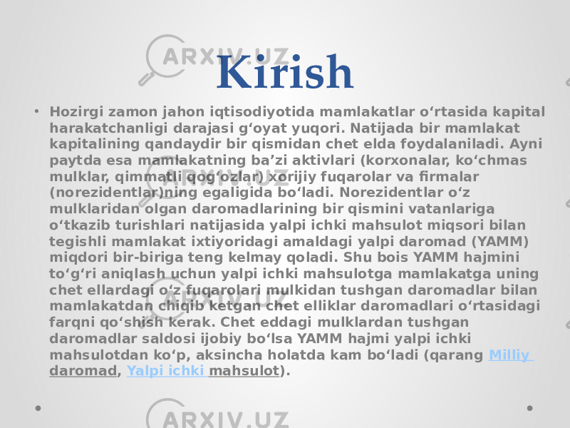 Kirish • Hozirgi zamon jahon iqtisodiyotida mamlakatlar oʻrtasida kapital harakatchanligi darajasi gʻoyat yuqori. Natijada bir mamlakat kapitalining qandaydir bir qismidan chet elda foydalaniladi. Ayni paytda esa mamlakatning baʼzi aktivlari (korxonalar, koʻchmas mulklar, qimmatli qogʻozlar) xorijiy fuqarolar va firmalar (norezidentlar)ning egaligida boʻladi. Norezidentlar oʻz mulklaridan olgan daromadlarining bir qismini vatanlariga oʻtkazib turishlari natijasida yalpi ichki mahsulot miqsori bilan tegishli mamlakat ixtiyoridagi amaldagi yalpi daromad (YAMM) miqdori bir-biriga teng kelmay qoladi. Shu bois YAMM hajmini toʻgʻri aniqlash uchun yalpi ichki mahsulotga mamlakatga uning chet ellardagi oʻz fuqarolari mulkidan tushgan daromadlar bilan mamlakatdan chiqib ketgan chet elliklar daromadlari oʻrtasidagi farqni qoʻshish kerak. Chet eddagi mulklardan tushgan daromadlar saldosi ijobiy boʻlsa YAMM hajmi yalpi ichki mahsulotdan koʻp, aksincha holatda kam boʻladi (qarang  Milliy daromad ,  Yalpi ichki mahsulot ). 