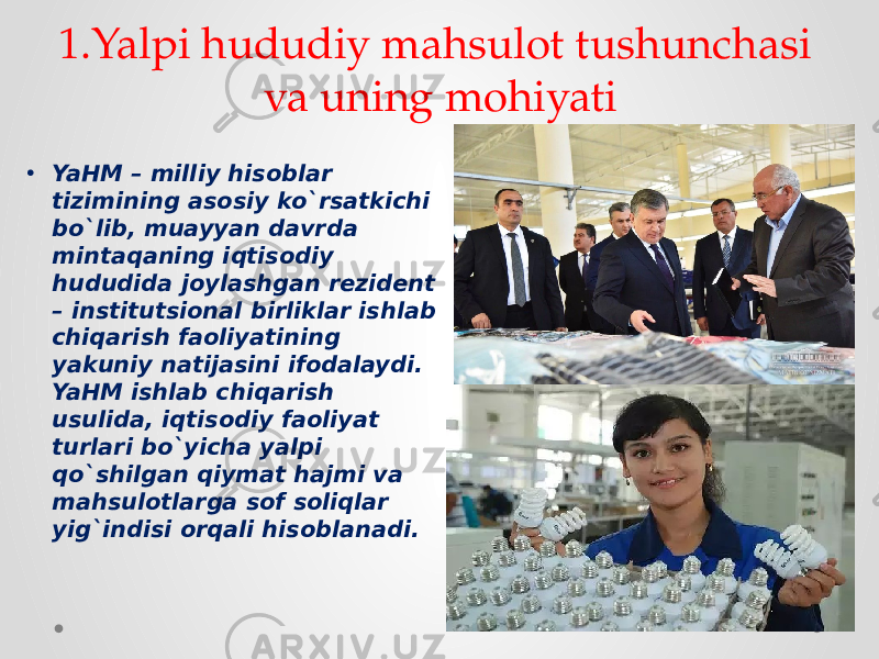 1.Yalpi hududiy mahsulot tushunchasi va uning mohiyati • YaHM – milliy hisoblar tizimining asosiy ko`rsatkichi bo`lib, muayyan davrda mintaqaning iqtisodiy hududida joylashgan rezident – institutsional birliklar ishlab chiqarish faoliyatining yakuniy natijasini ifodalaydi. YaHM ishlab chiqarish usulida, iqtisodiy faoliyat turlari bo`yicha yalpi qo`shilgan qiymat hajmi va mahsulotlarga sof soliqlar yig`indisi orqali hisoblanadi. 