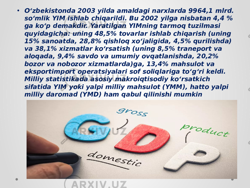 • Oʻzbekistonda 2003 yilda amaldagi narxlarda 9964,1 mlrd. soʻmlik YIM ishlab chiqarildi. Bu 2002 yilga nisbatan 4,4 % ga koʻp demakdir. Yaratilgan YIMning tarmoq tuzilmasi quyidagicha: uning 48,5% tovarlar ishlab chiqarish (uning 15% sanoatda, 28,8% qishloq xoʻjaligida, 4,5% qurilishda) va 38,1% xizmatlar koʻrsatish (uning 8,5% traneport va aloqada, 9,4% savdo va umumiy ovqatlanishda, 20,2% bozor va nobozor xizmatlarda)ga, 13,4% mahsulot va eksportimport operatsiyalari sof soliqlariga toʻgʻri keldi. Milliy statistikada asosiy makroiqtisodiy koʻrsatkich sifatida YIM yoki yalpi milliy mahsulot (YMM), hatto yalpi milliy daromad (YMD) ham qabul qilinishi mumkin 