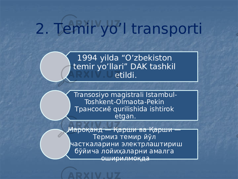 2. Тemir yo’l transporti 1994 yilda “O’zbekiston temir yo’llari” DAK tashkil etildi. Transosiyo magistrali Istambul- Toshkent-Olmaota-Pekin Трансосиё qurilishida ishtirok etgan. Мароқанд — Қарши ва Қарши — Термиз темир йўл участкаларини электрлаштириш бўйича лойиҳаларни амалга оширилмоқда 