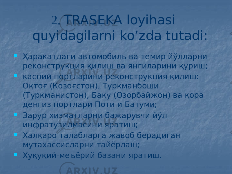  2. TRASEKA loyihasi quyidagilarni ko’zda tutadi:  Ҳаракатдаги автомобиль ва темир йўлларни реконструкция қилиш ва янгиларини қуриш;  каспий портларини реконструкция қилиш: Оқтоғ (Козоғстон), Туркманбоши (Туркманистон), Баку (Озорбайжон) ва қора денгиз портлари Поти и Батуми;  Зарур хизматларни бажарувчи йўл инфратузилмасини яратиш;  Халқаро талабларга жавоб берадиган мутахассисларни тайёрлаш;  Хуқуқий-меъёрий базани яратиш. 