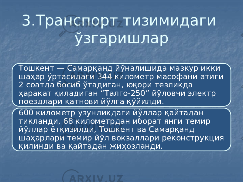 3.Транспорт тизимидаги ўзгаришлар Тошкент — Самарқанд йўналишида мазкур икки шаҳар ўртасидаги 344 километр масофани атиги 2 соатда босиб ўтадиган, юқори тезликда ҳаракат қиладиган “Талго-250” йўловчи электр поездлари қатнови йўлга қўйилди. 600 километр узунликдаги йўллар қайтадан тикланди, 68 километрдан иборат янги темир йўллар ётқизилди, Тошкент ва Самарқанд шаҳарлари темир йўл вокзаллари реконструкция қилинди ва қайтадан жиҳозланди. 