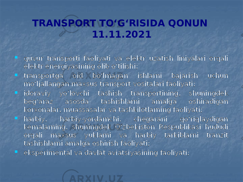 TRANSPORT TO‘G‘RISIDA QONUN 11.11.2021  quvur transporti faoliyati va elektr uzatish liniyalari orqali elektr energiyasining olib o‘tilishi;  transportga oid bo‘lmagan ishlarni bajarish uchun mo‘ljallangan maxsus transport vositalari faoliyati;  idoraviy yo‘lovchi tashish transportining, shuningdek beg‘araz asosda tashishlarni amalga oshiradigan korxonalar, muassasalar va tashkilotlarning faoliyati;  harbiy, harbiy-yordamchi, chegarani qo‘riqlaydigan kemalarning, shuningdek O‘zbekiston Respublikasi hududi orqali maxsus yuklarni va harbiy tarkiblarni tranzit tashishlarni amalga oshirish faoliyati;  eksperimental va davlat aviatsiyasining faoliyati; 