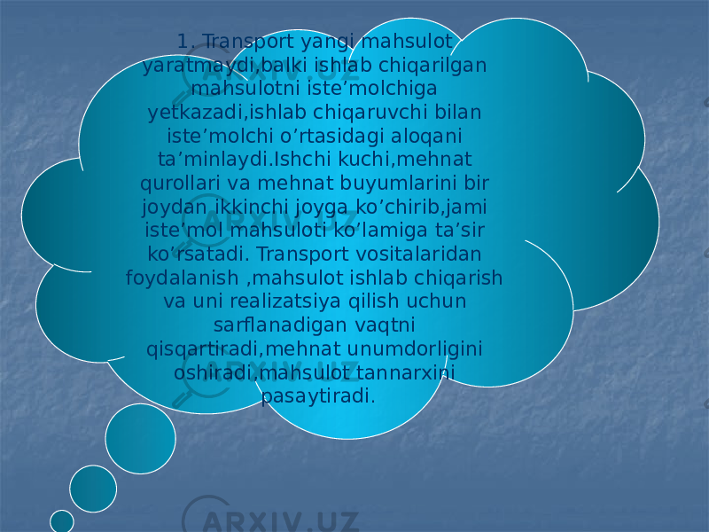 1. Transport yangi mahsulot yaratmaydi,balki ishlab chiqarilgan mahsulotni iste’molchiga yetkazadi,ishlab chiqaruvchi bilan iste’molchi o’rtasidagi aloqani ta’minlaydi.Ishchi kuchi,mehnat qurollari va mehnat buyumlarini bir joydan ikkinchi joyga ko’chirib,jami iste’mol mahsuloti ko’lamiga ta’sir ko’rsatadi. Transport vositalaridan foydalanish ,mahsulot ishlab chiqarish va uni realizatsiya qilish uchun sarflanadigan vaqtni qisqartiradi,mehnat unumdorligini oshiradi,mahsulot tannarxini pasaytiradi . 