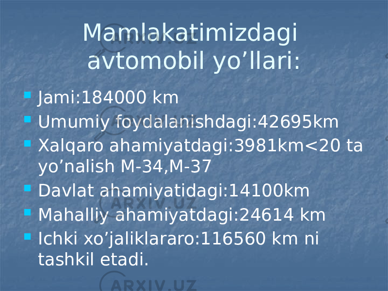 Mamlakatimizdagi avtomobil yo’llari:  Jami:184000 km  Umumiy foydalanishdagi:42695km  Xalqaro ahamiyatdagi:3981km<20 ta yo’nalish M-34,M-37  Davlat ahamiyatidagi:14100km  Mahalliy ahamiyatdagi:24614 km  Ichki xo’jaliklararo:116560 km ni tashkil etadi. 