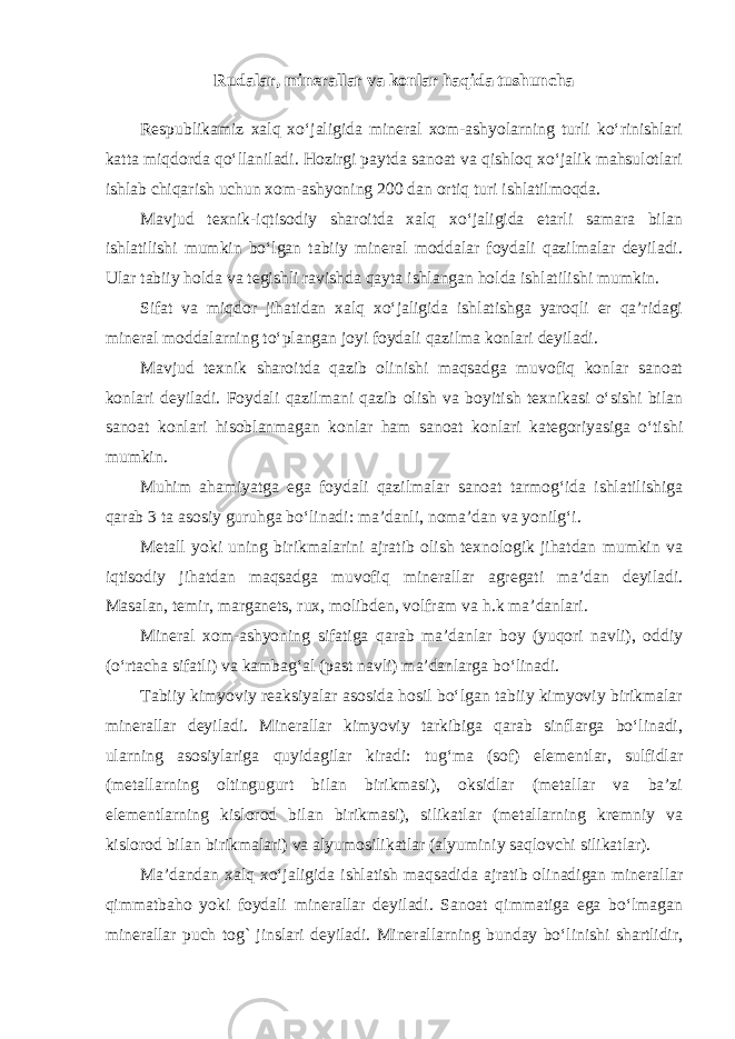 Rudalar, minerallar va konlar haqida tushuncha Respublikamiz xalq xo‘jaligida mineral xom-ashyolarning turli ko‘rinishlari katta miqdorda qo‘llaniladi. Hozirgi paytda sanoat va qishloq xo‘jalik mahsulotlari ishlab chiqarish uchun xom-ashyoning 200 dan ortiq turi ishlatilmoqda. Mavjud texnik-iqtisodiy sharoitda xalq xo‘jaligida etarli samara bilan ishlatilishi mumkin bo‘lgan tabiiy mineral moddalar foydali qazilmalar deyiladi. Ular tabiiy holda va tegishli ravishda qayta ishlangan holda ishlatilishi mumkin. Sifat va miqdor jihatidan xalq xo‘jaligida ishlatishga yaroqli er qa’ridagi mineral moddalarning to‘plangan joyi foydali qazilma konlari deyiladi. Mavjud texnik sharoitda qazib olinishi maqsadga muvofiq konlar sanoat konlari deyiladi. Foydali qazilmani qazib olish va boyitish texnikasi o‘sishi bilan sanoat konlari hisoblanmagan konlar ham sanoat konlari kategoriyasiga o‘tishi mumkin. Muhim ahamiyatga ega foydali qazilmalar sanoat tarmog‘ida ishlatilishiga qarab 3 ta asosiy guruhga bo‘linadi: ma’danli, noma’dan va yonilg‘i. Metall yoki uning birikmalarini ajratib olish texnologik jihatdan mumkin va iqtisodiy jihatdan maqsadga muvofiq minerallar agregati ma’dan deyiladi. Masalan, temir, marganets, rux, molibden, volfram va h.k ma’danlari. Mineral xom-ashyoning sifatiga qarab ma’danlar boy (yuqori navli), oddiy (o‘rtacha sifatli) va kambag‘al (past navli) ma’danlarga bo‘linadi. Tabiiy kimyoviy reaksiyalar asosida hosil bo‘lgan tabiiy kimyoviy birikmalar minerallar deyiladi. Minerallar kimyoviy tarkibiga qarab sinflarga bo‘linadi, ularning asosiylariga quyidagilar kiradi: tug‘ma (sof) elementlar, sulfidlar (metallarning oltingugurt bilan birikmasi), oksidlar (metallar va ba’zi elementlarning kislorod bilan birikmasi), silikatlar (metallarning kremniy va kislorod bilan birikmalari) va alyumosilikatlar (alyuminiy saqlovchi silikatlar). Ma’dandan xalq xo‘jaligida ishlatish maqsadida ajratib olinadigan minerallar qimmatbaho yoki foydali minerallar deyiladi. Sanoat qimmatiga ega bo‘lmagan minerallar puch tog` jinslari deyiladi. Minerallarning bunday bo‘linishi shartlidir, 